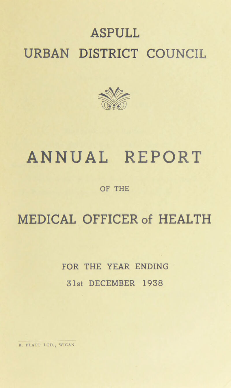 ASPULL URBAN DISTRICT COUNCIL ANNUAL REPORT OF THE MEDICAL OFFICER of HEALTH FOR THE YEAR ENDING 31st DECEMBER 1938 R. PLATT LTD., WIGAN.