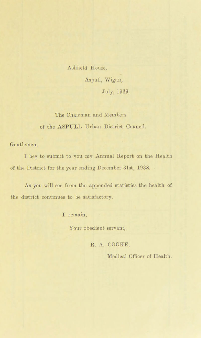 Ashfield House, Aspull, Wigan, July, 1939. The Chairman and Members of the ASPULL Urban District Council. Gentlemen, I beg to submit to you my Annual Report on the Health of the District for the year ending December 31st, 1938. As you will see from the appended statistics the health of the district continues to be satisfactory. I remain, Your obedient servant, R. A. COOKE, Medical Officer of Health.