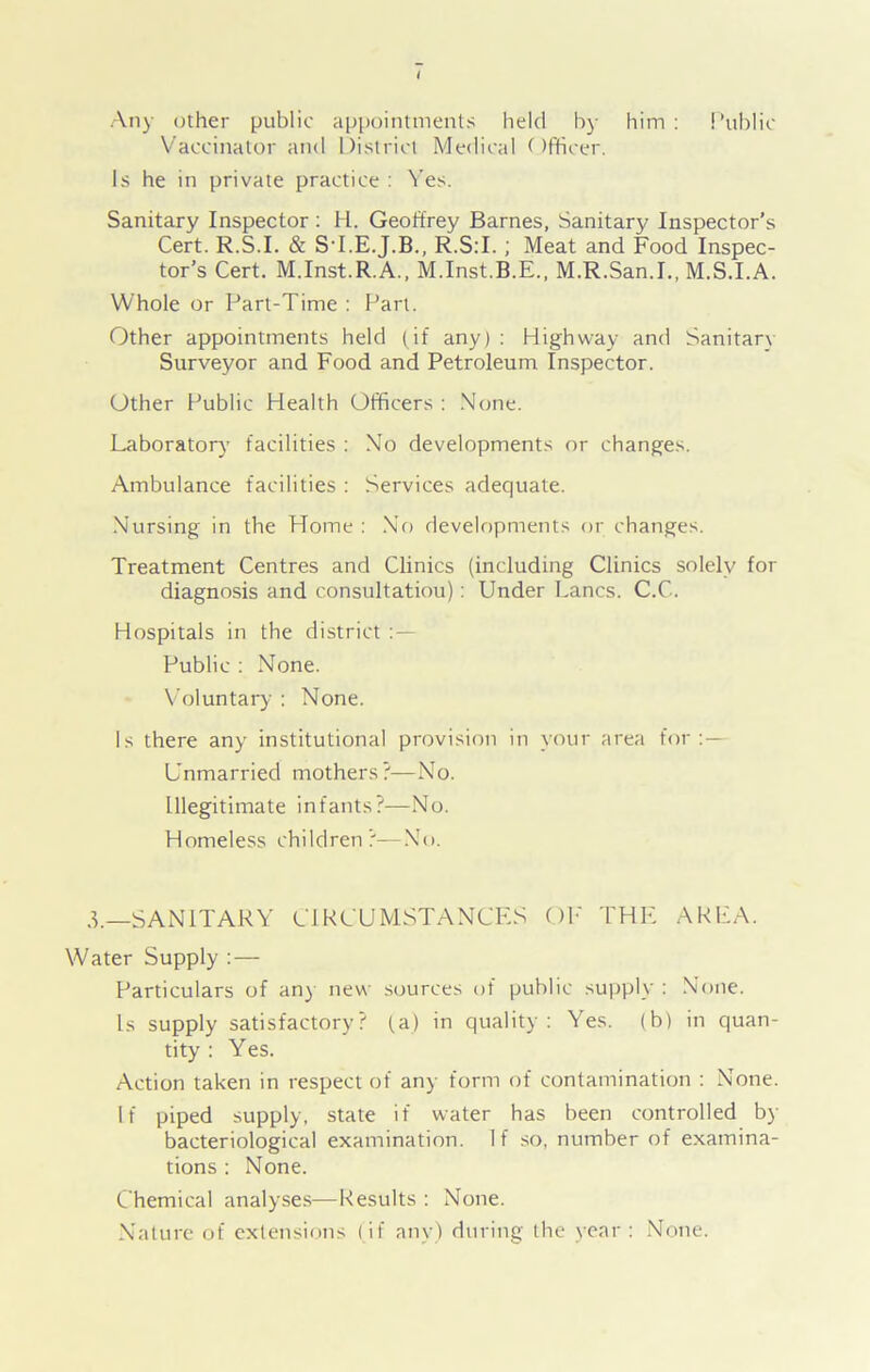 ! ’ublic Any other public appointments held by him : Vaccinator and District Medical ()fticer. Is he in private practice : Yes. Sanitary Inspector : H. Geoffrey Barnes, Sanitary Inspector’s Cert. R.S.I. & SI.E.J.B., R.S:I. ; Meat and Food Inspec- tor’s Cert. M.Inst.R.A., M.Inst.B.E., M.R.San.I., M.S.I.A. Whole or Part-Time : Part. Other appointments held (if any) : Highway and Sanitary Surveyor and Food and Petroleum Inspector. Other Public Health Officers : None. Laboratory facilities : No developments or changes. Ambulance facilities : Services adequate. Nursing in the Home : No developments or changes. Treatment Centres and Clinics (including Clinics solely for diagnosis and consultatiou): Under Lancs. C.C. Hospitals in the district Public : None. Voluntary : None. Is there any institutional provision in your area for:— Unmarried mothers?—No. Illegitimate infants?—No. Homeless children?—No. d.—SANITARY CIRCUMSTANCES OF THE AREA. Water Supply : — Particulars of any new sources of public supply : None. Is supply satisfactory? (a) in quality: Yes. (b) in quan- tity : Yes. Action taken in respect of any form of contamination : None. If piped supply, state if water has been controlled by bacteriological examination. If so, number of examina- tions : None. Chemical analyses—Results : None. Nature of extensions (if any) during the year : None.