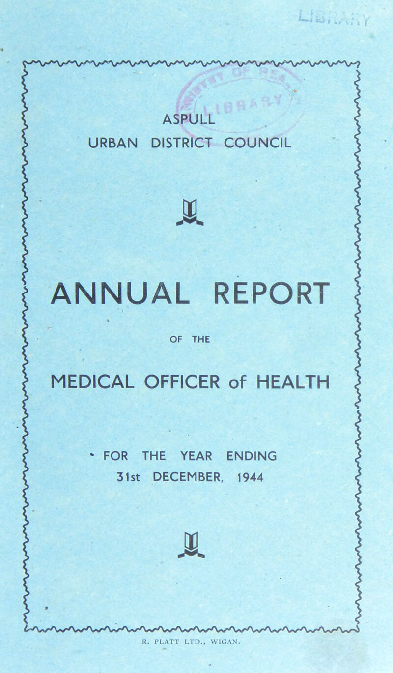 URBAN ASPULL DISTRICT COUNCIL tn ANNUAL REPORT v i * OF THE * MEDICAL OFFICER of HEALTH • FOR THE YEAR ENDING 31st DECEMBER, 1944 JL R. PLATT LTD., WIGAN.