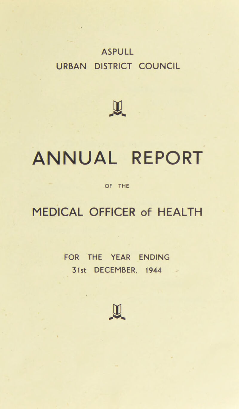 ASPULL URBAN DISTRICT COUNCIL ANNUAL REPORT OF THE MEDICAL OFFICER of HEALTH FOR THE YEAR ENDING 31st DECEMBER, 1944 00 A