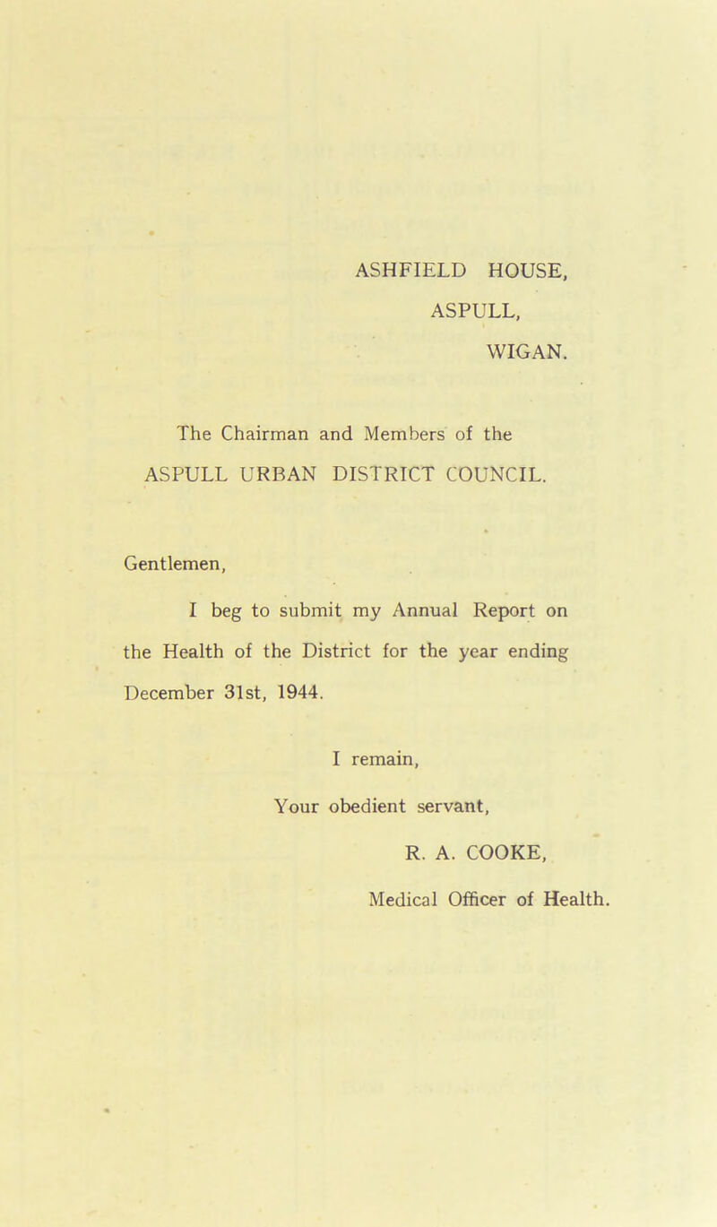 ASHFIELD HOUSE, ASPULL, WIGAN. The Chairman and Members of the ASPULL URBAN DISTRICT COUNCIL. Gentlemen, I beg to submit my Annual Report on the Health of the District for the year ending December 31st, 1944. I remain, Your obedient servant, R. A. COOKE, Medical Officer of Health.