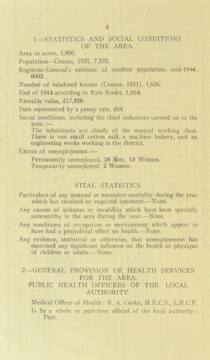 1.—STATISTICS AND SOCIAL CONDITIONS OF THE AREA. Area in acres, 1,906. Population—Census, 1931, 7,193. Registrar-General’s estimate of resident population, mid-1944, 6002. Number of inhabited houses (Census, 1931), 1,636. End of 1944 according to Rate Books, 1,804. Rateable value, £17,526. Sum represented by a penny rate, £64. Social conditions, including the chief industries carried on in the area :— The inhabitants are chiefly of the manual working class. There is one small cotton mill, a machine bakery, and an engineering works working in the district. Extent of unemployment:— Permanently unemployed, 28 Men, 13 Women. Temporarily unemployed, 2 Women. VITAL STATISTICS. Particulars of any unusual or excessive mortality during the year which has received or required comment.—None. Any causes of sickness or invalidity which have been specially noteworthy in the area during the year.— None. Any conditions of occupation or environment which appear to have had a prejudicial effect on health.—None. Any evidence, statistical or otherwise, that unemployment has exercised any significant influence on the health or physique of children or adults.—None. 2.—GENERAL PROVISION OF. HEALTH SERVICES FOR THE AREA. PUBLIC HEALTH OFFICERS OF THE LOCAL AUTHORITY. Medical Officer of Health : R. A. Cooke, M.R.C.S., L.R.C.P. Is he a whole or part-time official of the local authority : Part.