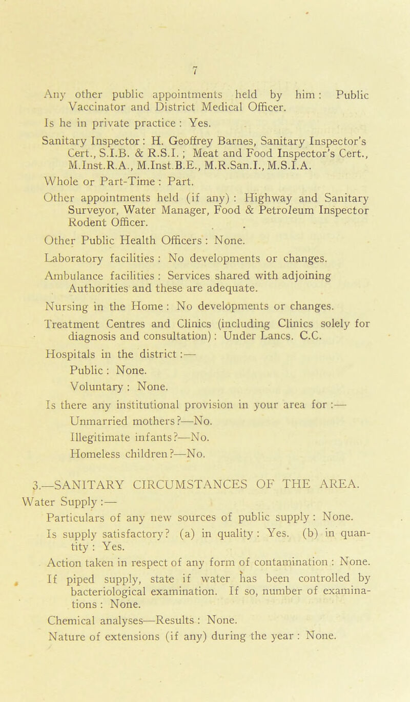 Any other public appointments held by him : Public Vaccinator and District Medical Officer. Is he in private practice : Yes. Sanitary Inspector: H. Geoffrey Barnes, Sanitary Inspector’s Cert., S.I.B. & R.S.I.; Meat and Food Inspector’s Cert., M.Inst.R.A., M.Inst B.E., M.R.San.I., M.S.I.A. Whole or Part-Time : Part. Other appointments held (if any) : Highway and Sanitary Surveyor, Water Manager, Food & Petroleum Inspector Rodent Officer. Other Public Health Officers : None. Laboratory facilities : No developments or changes. Ambulance facilities : Services shared with adjoining Authorities and these are adequate. Nursing in the Home : No developments or changes. Treatment Centres and Clinics (including Clinics solely for diagnosis and consultation): Under Lancs. C.C. Hospitals in the district :— Public : None. Voluntary : None. Is there any institutional provision in your area for :— Unmarried mothers?—No. Illegitimate infants?—No. Homeless children?—No. 3.—SANITARY CIRCUMSTANCES OF THE AREA. Water Supply:— Particulars of any new sources of public supply : None. Is supply satisfactory? (a) in quality: Yes. (b) in quan- tity : Yes. Action taken in respect of any form of contamination : None. If piped supply, state if water has been controlled by bacteriological examination. If so, number of examina- tions : None. Chemical analyses—Results : None. Nature of extensions (if any) during the year : None.