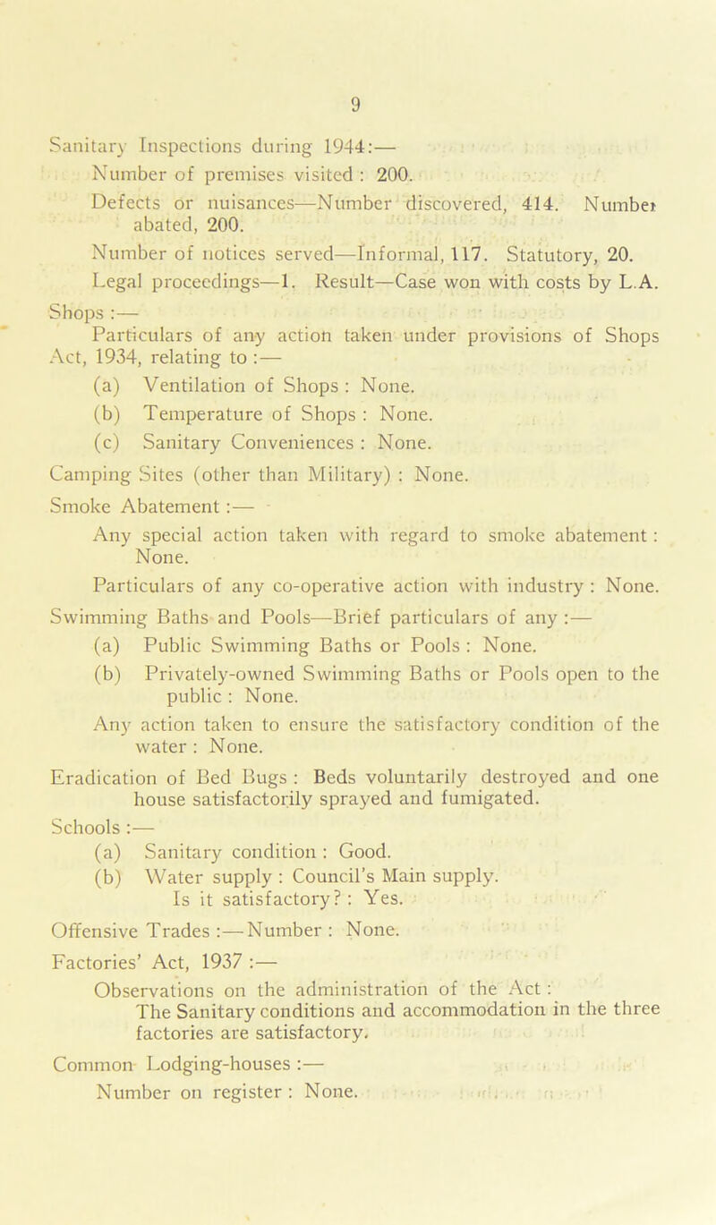 Sanitary Inspections during 1944:— Number of premises visited : 200. Defects or nuisances—Number discovered, 414. Number abated, 200. Number of notices served—Informal, 117. Statutory, 20. Legal proceedings—1. Result—Case won with costs by L A. Shops:— Particulars of any action taken under provisions of Shops Act, 1934, relating to :— (a) Ventilation of Shops : None. (b) Temperature of Shops : None. (c) Sanitary Conveniences : None. Camping Sites (other than Military) : None. Smoke Abatement:— Any special action taken with regard to smoke abatement: None. Particulars of any co-operative action with industry : None. Swimming Baths and Pools—Brief particulars of any :— (a) Public Swimming Baths or Pools : None. (b) Privately-owned Swimming Baths or Pools open to the public : None. Any action taken to ensure the satisfactory condition of the water : None. Eradication of Bed Bugs : Beds voluntarily destroyed and one house satisfactorily sprayed and fumigated. Schools :— (a) Sanitary condition : Good. (b) Water supply : Council’s Main supply. Is it satisfactory?: Yes. Offensive Trades :—-Number : None. Factories’ Act, 1937 :— Observations on the administration of the Act : The Sanitary conditions and accommodation in the three factories are satisfactory. Common Lodging-houses :— Number on register : None.
