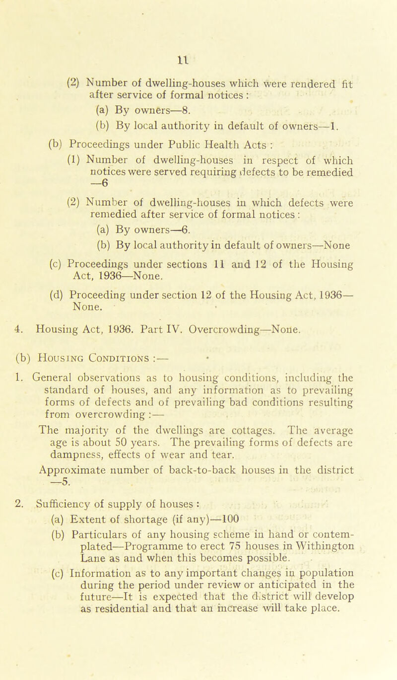 (2) Number of dwelling-houses which were rendered fit after service of formal notices : (a) By owners—8. (b) By local authority in default of owners—1. (b) Proceedings under Public Health Acts : (1) Number of dwelling-houses in respect of which notices were served requiring defects to be remedied —6 (2) Number of dwelling-houses in which defects were remedied after service of formal notices: (a) By owners—6. (b) By local authority in default of owners—None (c) Proceedings under sections 11 and 12 of the Housing Act, 1936—None. (d) Proceeding under section 12 of the Housing Act, 1936— None. 4. Housing Act, 1936. Part IV. Overcrowding—None. (b) Housing Conditions :— 1. General observations as to housing conditions, including the standard of houses, and any information as to prevailing forms of defects and of prevailing bad conditions resulting from overcrowding :— The majority of the dwellings are cottages. The average age is about 50 years. The prevailing forms of defects are dampness, effects of wear and tear. Approximate number of back-to-back houses in the district —5. 2. Sufficiency of supply of houses : (a) Extent of shortage (if any)—100 (b) Particulars of any housing scheme in hand or contem- plated—Programme to erect 75 houses in Withington Lane as and when this becomes possible. (c) Information as to any important changes in population during the period under review or anticipated in the future—It is expected that the district will develop as residential and that an increase will take place.