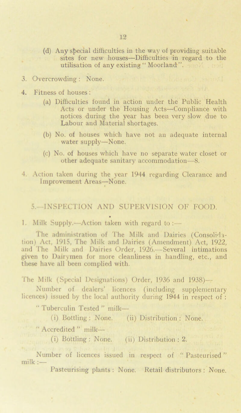 (d) Auy special difficulties in the way of providing suitable sites for new houses—Difficulties in regard to the utilisation of any existing “ Moorland 3. Overcrowding: None. 4. Fitness of houses : (a) Difficulties found in action under the Public Health Acts or under the Housing Acts—Compliance with notices during the year has been very slow due to Labour and Material shortages. (b) No. of houses which have not an adequate internal water supply—None. (c) No. of houses which have no separate water closet or other adequate sanitary accommodation—8. I. Action taken during the year 1944 regarding Clearance and Improvement: Areas—None. 5. INSPECTION AND SUPERVISION OF FOOD. 1. Milk Supply.-—Action taken with regard to :— The administration of The Milk and Dairies (Consolida- tion) Act, 1915, The Milk and Dairies (Amendment) Act, 1922, and The Milk and Dairies Order, 1926.- -Several intimations given to Dairymen for more cleanliness in handling, etc., and these have all been complied with. The Milk (Special Designations) Order, 1936 and 1938)— Number of dealers’ licences (including supplementary licences) issued by the local authority (luring 1944 in respect of : “ Tuberculin Tested ” milk— (i) Bottling : None. (ii) Distribution : None. “ Accredited ” milk— (i) Bottling: None. (ii) Distribution: 2. Number of licences issued in respect of “ Pasteurised ” milk :— Pasteurising plants : None. Retail distributors : None.