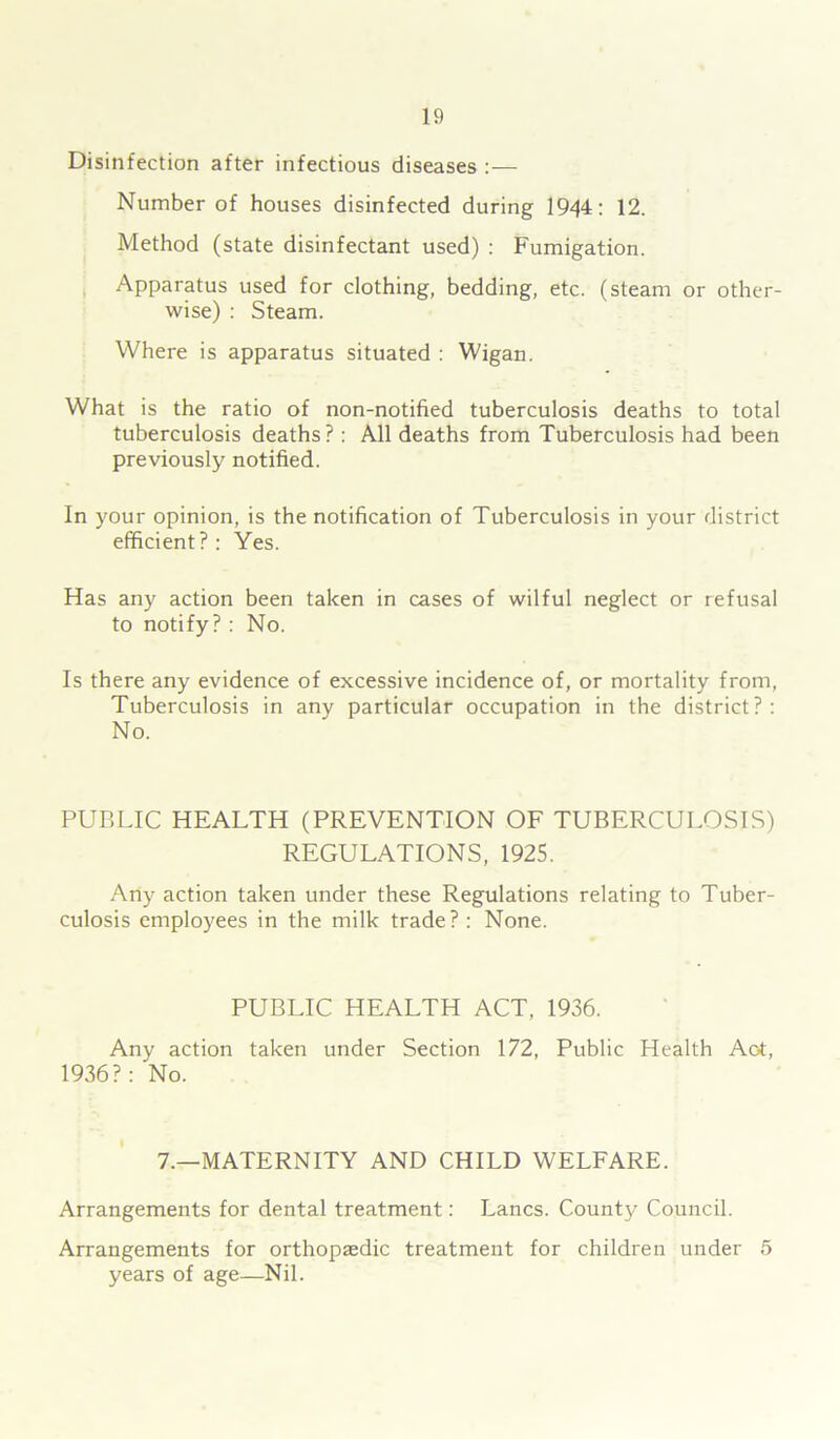 Disinfection after infectious diseases :— Number of houses disinfected during 1944: 12. Method (state disinfectant used) : Fumigation. Apparatus used for clothing, bedding, etc. (steam or other- wise) : Steam. Where is apparatus situated : Wigan. What is the ratio of non-notified tuberculosis deaths to total tuberculosis deaths?: All deaths from Tuberculosis had been previously notified. In your opinion, is the notification of Tuberculosis in your district efficient?: Yes. Has any action been taken in cases of wilful neglect or refusal to notify?: No. Is there any evidence of excessive incidence of, or mortality from, Tuberculosis in any particular occupation in the district?: No. PUBLIC HEALTH (PREVENTION OF TUBERCULOSIS) REGULATIONS, 1925. Any action taken under these Regulations relating to Tuber- culosis employees in the milk trade? : None. PUBLIC HEALTH ACT, 1936. Any action taken under Section 172, Public Health Aot, 1936?: No. 7.—MATERNITY AND CHILD WELFARE. Arrangements for dental treatment: Lancs. County Council. Arrangements for orthopaedic treatment for children under 5 years of age—Nil.