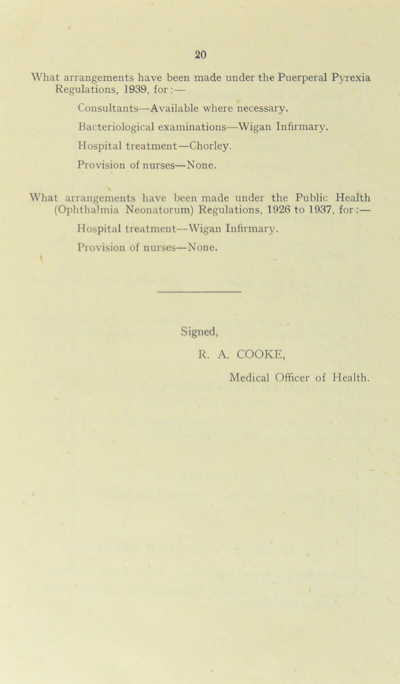 What arrangements have been made under the Puerperal Pyrexia Regulations, 1939, for:— Consultants—Available where necessary. Bacteriological examinations—Wigan Infirmary. Hospital treatment—Chorley. Provision of nurses—None. What arrangements have been made under the Public Health (Ophthalmia Neonatorum) Regulations, 1926 to 1937, for:— Hospital treatment—Wigan Infirmary. Provision of nurses—None. Signed, R. A. COOKE, Medical Officer of Health.