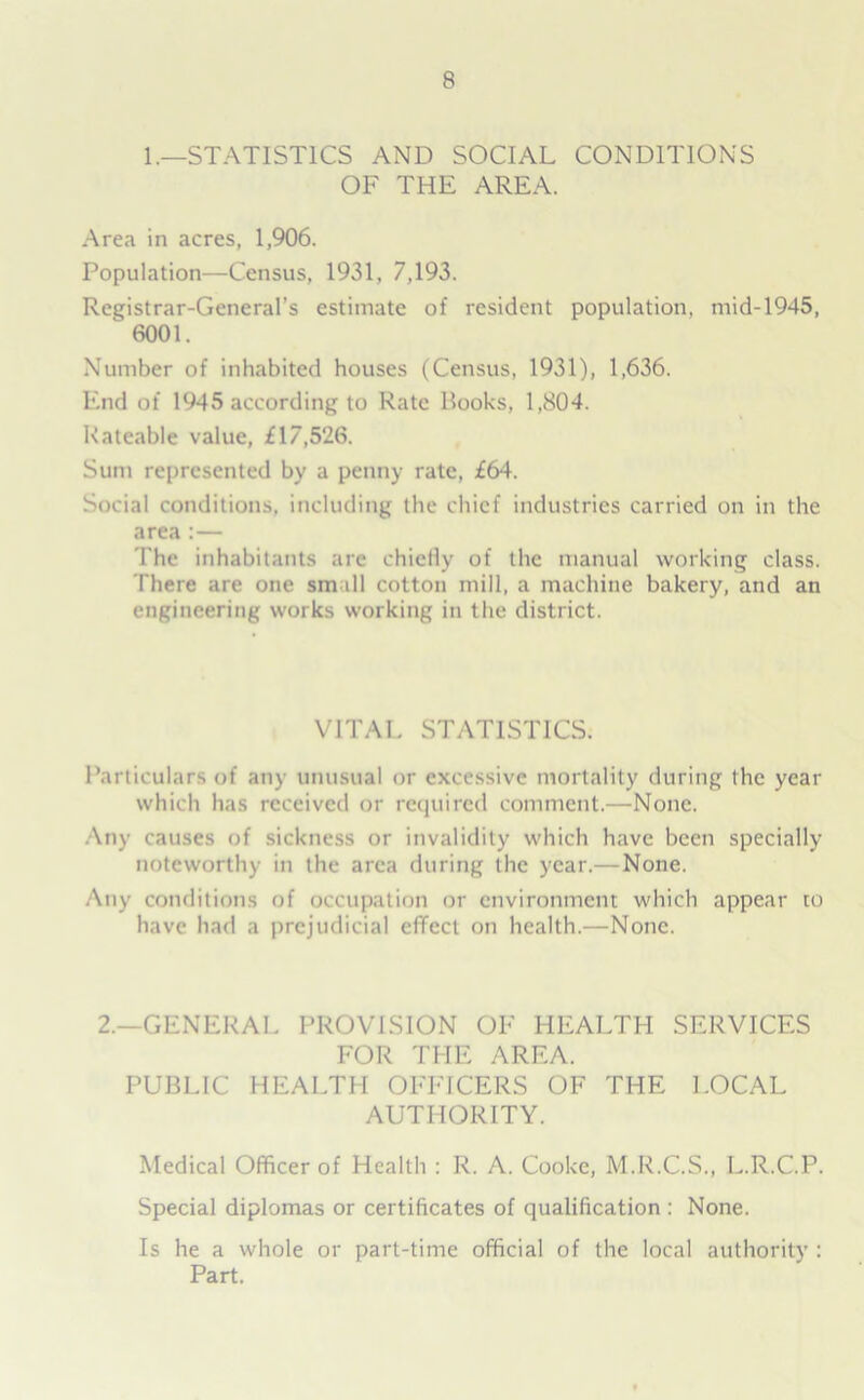 1.—STATISTICS AND SOCIAL CONDITIONS OF THE AREA. Area in acres, 1,906. Population—Census, 1931, 7,193. Registrar-General’s estimate of resident population, mid-1945, ‘ 6001. Number of inhabited houses (Census, 1931), 1,636. End of 1945 according to Rate Rooks, 1,804. Rateable value, £17,526. Sum represented by a penny rate, £64. Social conditions, including the chief industries carried on in the area :— The inhabitants are chiefly of the manual working class. There are one small cotton mill, a machine bakery, and an engineering works working in the district. VITAL STATISTICS. Particulars of any unusual or excessive mortality during the year which has received or required comment.—None. Any causes of sickness or invalidity which have been specially noteworthy in the area during the year.—None. Any conditions of occupation or environment which appear to have had a prejudicial effect on health.—None. 2.—GENERAL PROVISION OF HEALTH SERVICES FOR THE AREA. PUBLIC HEALTH OFFICERS OF THE LOCAL AUTHORITY. Medical Officer of Health : R. A. Cooke, M.R.C.S., L.R.C.P. Special diplomas or certificates of qualification : None. Is he a whole or part-time official of the local authority : Part.