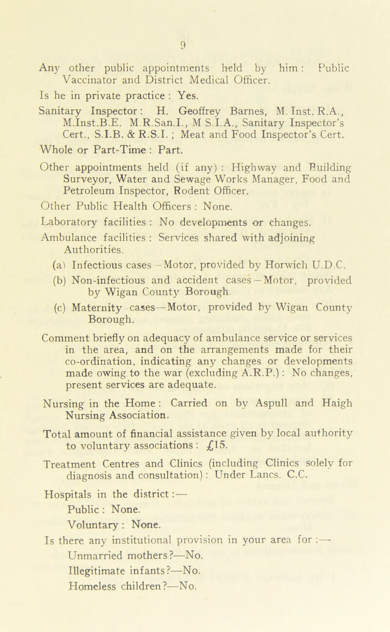 Any other public appointments held by him : Public Vaccinator and District Medical Officer. Is he in private practice : Yes. Sanitary Inspector: H. Geoffrey Barnes, M. Inst. R.A., M.Inst.B.E. M R.San.I., M S I.A., Sanitary Inspector’s Cert., S.I.B. & R.S.I.; Meat and Food Inspector's Cert. Whole or Part-Time : Part. Other appointments held (if any) : Highway and Building Surveyor, Water and Sewage Works Manager, Food and Petroleum Inspector, Rodent Officer. Other Public Health Officers : None. Laboratory facilities : No developments or changes. Ambulance facilities : Services shared with adjoining Authorities. (a) Infectious cases - Motor, provided by Horwich U.D C. (b) Non-infectious and accident cases —Motor, provided by Wigan County Borough. (c) Maternity cases—Motor, provided by Wigan County Borough. Comment briefly on adequacy of ambulance service or services in the area, and on the arrangements made for their co-ordination, indicating any changes or developments made owing to the war (excluding A.R.P.): No changes, present services are adequate. Nursing in the Home : Carried on by Aspull and Haigh Nursing Association. Total amount of financial assistance given by local authority to voluntary associations : £15. Treatment Centres and Clinics (including Clinics solely for diagnosis and consultation): Under Lancs. C.C. Hospitals in the district :— Public : None. Voluntary : None. Is there any institutional provision in your area for : — Unmarried mothers?—No. Illegitimate infants?—No. Homeless children?—No.