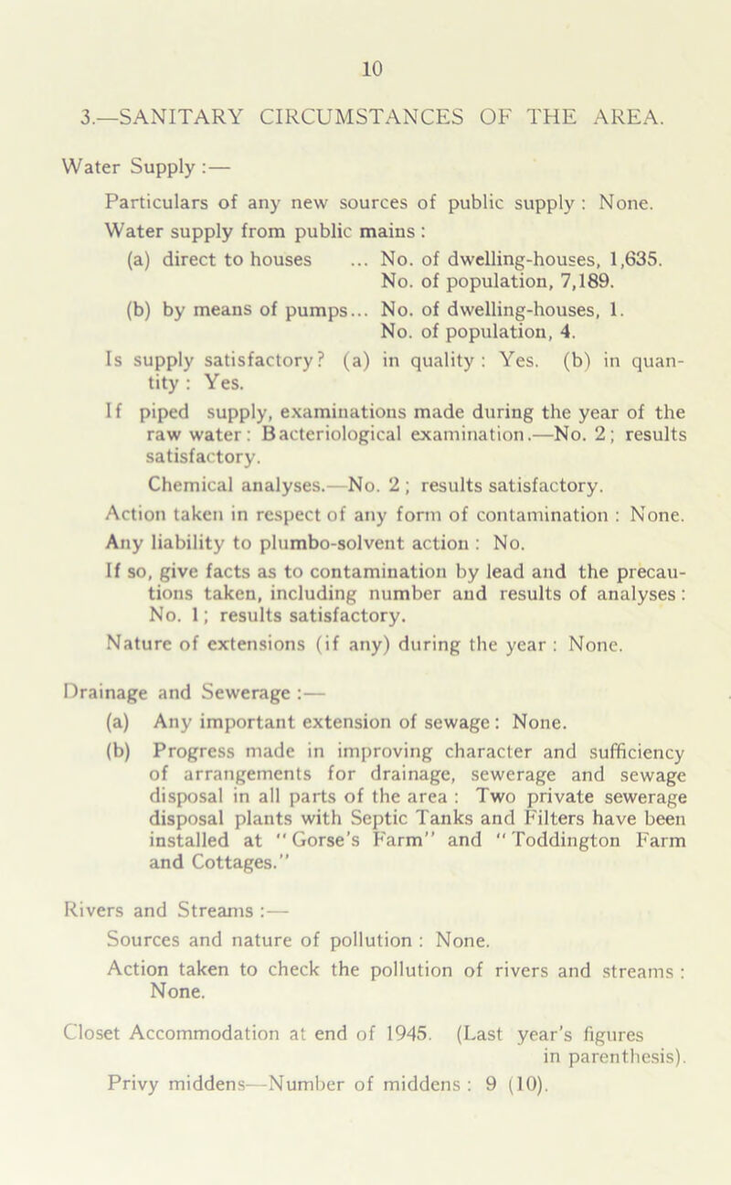 3.—SANITARY CIRCUMSTANCES OF THE AREA. Water Supply :— Particulars of any new sources of public supply : None. Water supply from public mains : (a) direct to houses ... No. of dwelling-houses, 1,635. No. of population, 7,189. (b) by means of pumps... No. of dwelling-houses, 1. No. of population, 4. Is supply satisfactory? (a) in quality: Yes. (b) in quan- tity : Yes. I f piped supply, examinations made during the year of the raw water: Bacteriological examination.—No. 2; results satisfactory. Chemical analyses.—No. 2 ; results satisfactory. Action taken in respect of any form of contamination : None. Any liability to plumbo-solvent action : No. If so, give facts as to contamination by lead and the precau- tions taken, including number and results of analyses : No. 1; results satisfactory. Nature of extensions (if any) during the year : None. Drainage and Sewerage :— (a) Any important extension of sewage : None. (b) Progress made in improving character and sufficiency of arrangements for drainage, sewerage and sewage disposal in all parts of the area : Two private sewerage disposal plants with Septic Tanks and Filters have been installed at Gorse’s Farm” and *' Toddington Farm and Cottages.” Rivers and Streams :— Sources and nature of pollution : None. Action taken to check the pollution of rivers and streams : None. Closet Accommodation at end of 1945. (Last year’s figures in parenthesis). Privy middens—Number of middens: 9 (10).