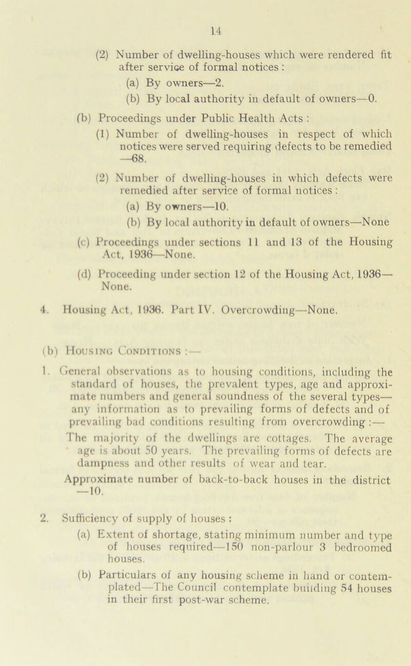 (2) Number of dwelling-houses which were rendered fit after service of formal notices: (a) By owners—2. (b) By local authority in default of owners—0. (b) Proceedings under Public Health Acts : (1) Number of dwelling-houses in respect of which notices were served requiring defects to be remedied —68. (2) Number of dwelling-houses in which defects were remedied after service of formal notices : (a) By owners—10. (b) By local authority in default of owners—None (c) Proceedings under sections 11 and 13 of the Housing Act, 1936—None. (d) Proceeding under section 12 of the Housing Act, 1936— None. 4. Housing Act, 1936. Part IV. Overcrowding—None. (b) Housing Conditions :— 1. General observations as to housing conditions, including the standard of houses, the prevalent types, age and approxi- mate numbers and general soundness of the several types— any information as to prevailing forms of defects and of prevailing bad conditions resulting from overcrowding :— The majority of the dwellings arc cottages. The average age is about 50 years. The prevailing forms of defects are dampness and other results of wear and tear. Approximate number of back-to-back houses in the district —10. 2. Sufficiency of supply of houses : (a) Extent of shortage, stating minimum number and type of houses required—150 non-parlour 3 bedroomed houses. (b) Particulars of any housing scheme in hand or contem- plated—The Council contemplate building 54 houses in their first post-war scheme.