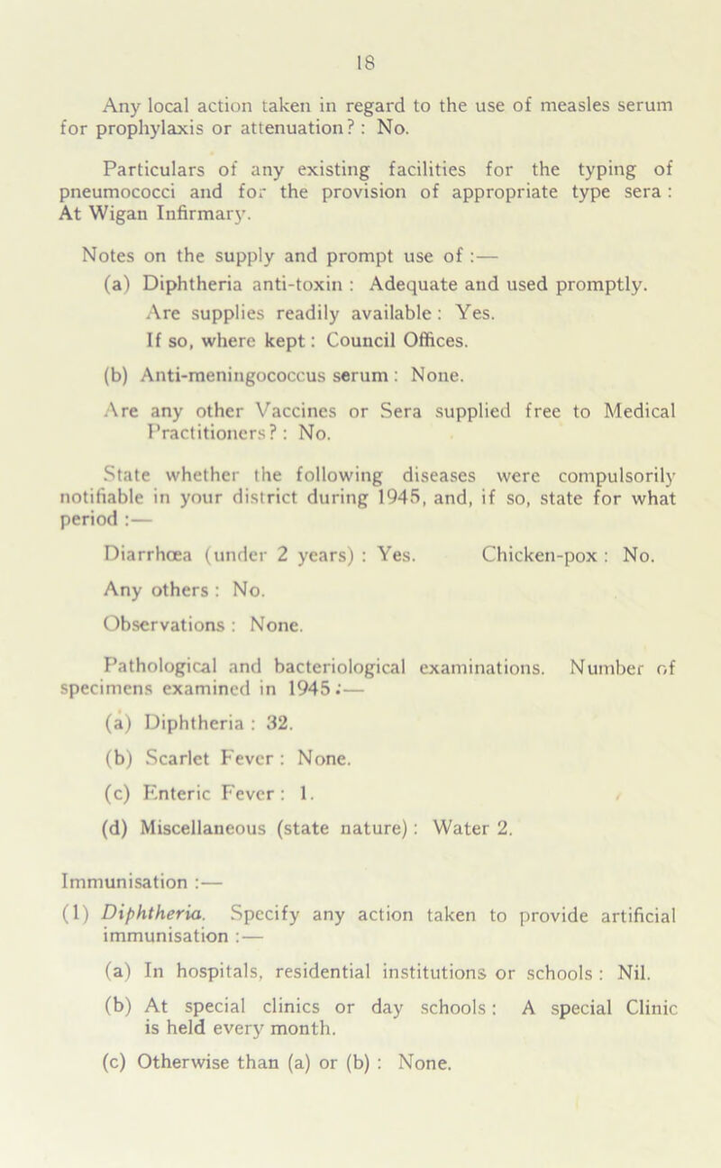 Any local action taken in regard to the use of measles serum for prophylaxis or attenuation? : No. Particulars of any existing facilities for the typing of pneumococci and for the provision of appropriate type sera: At Wigan Infirmary. Notes on the supply and prompt use of :— (a) Diphtheria anti-toxin : Adequate and used promptly. Are supplies readily available: Yes. If so, where kept: Council Offices. (b) Anti-meningococcus serum : None. Are any other Vaccines or Sera supplied free to Medical Practitioners?: No. State whether the following diseases were compulsorily notifiable in your district during 1945, and, if so, state for what period :— Diarrhoea (under 2 years) : Yes. Chicken-pox : No. Any others : No. Observations : None. Pathological and bacteriological examinations. Number of specimens examined in 1945;— (a) Diphtheria : 32. (b) Scarlet Fever : None. (c) Enteric Fever: 1. (d) Miscellaneous (state nature): Water 2. Immunisation :— (1) Diphtheria. Specify any action taken to provide artificial immunisation :— (a) In hospitals, residential institutions or schools : Nil. (b) At special clinics or day schools: A special Clinic is held every month. (c) Otherwise than (a) or (b) : None.