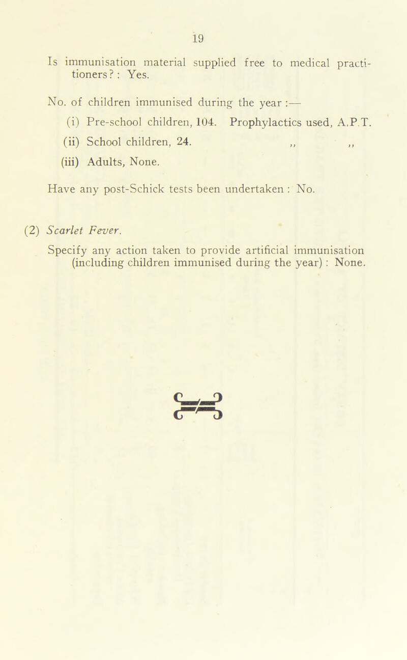 Is immunisation material supplied free to medical practi- tioners?: Yes. No. of children immunised during the year (i) Pre-school children, 104. Prophylactics used, A.P T. (ii) School children, 24. ,, „ (iii) Adults, None. Have any post-Schick tests been undertaken : No. (2) Scarlet Fever. Specify any action taken to provide artificial immunisation (including children immunised during the year) : None.