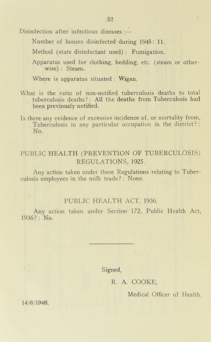 Disinfection after infectious diseases :— Number of houses disinfected during 1945: 11. Method (state disinfectant used) : Fumigation. Apparatus used for clothing, bedding, etc. (steam or other- wise) : Steam. Where is apparatus situated : Wigan. What is the ratio of non-notified tuberculosis deaths to total tuberculosis deaths?: All the deaths from Tuberculosis had been previously notified. Is there any evidence of excessive incidence of, or mortality from, Tuberculosis in any particular occupation in the district?: No. PUBLIC HEALTH (PREVENTION OF TUBERCULOSIS) REGULATIONS, 1925. Any action taken under these Regulations relating to Tuber- culosis employees in the milk trade? : None. PUBLIC HEALTH ACT, 1936. Any action taken under Section 172, Public Health Act, 1936?: No. Signed, 14/6/1946. R. A. COOKE, Medical Officer of Health.