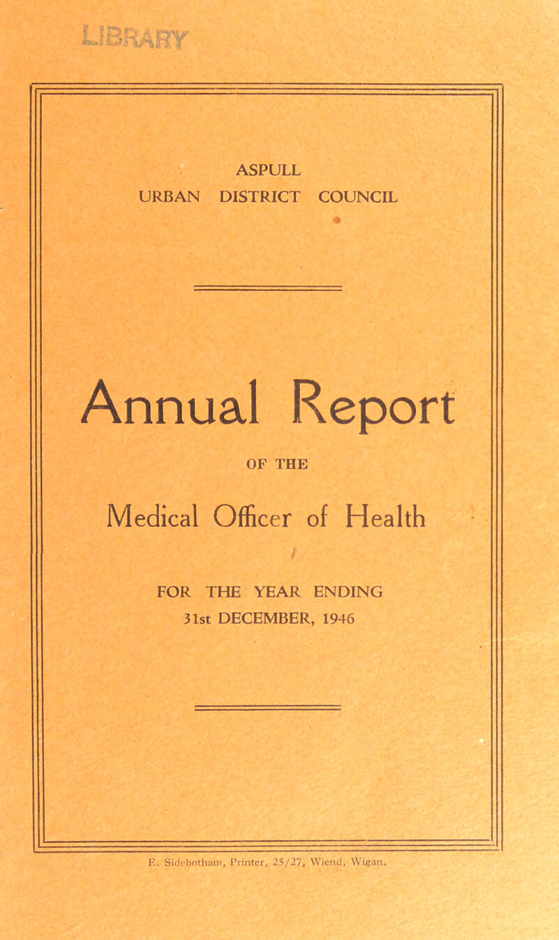 ASPULL URBAN DISTRICT COUNCIL Annual Report OF THE Medical Officer of Health i FOR THE YEAR ENDING 31st DECEMBER, 1946 ]i. Sidebotliam, Printer, 25/27, Wiend, Wigan.