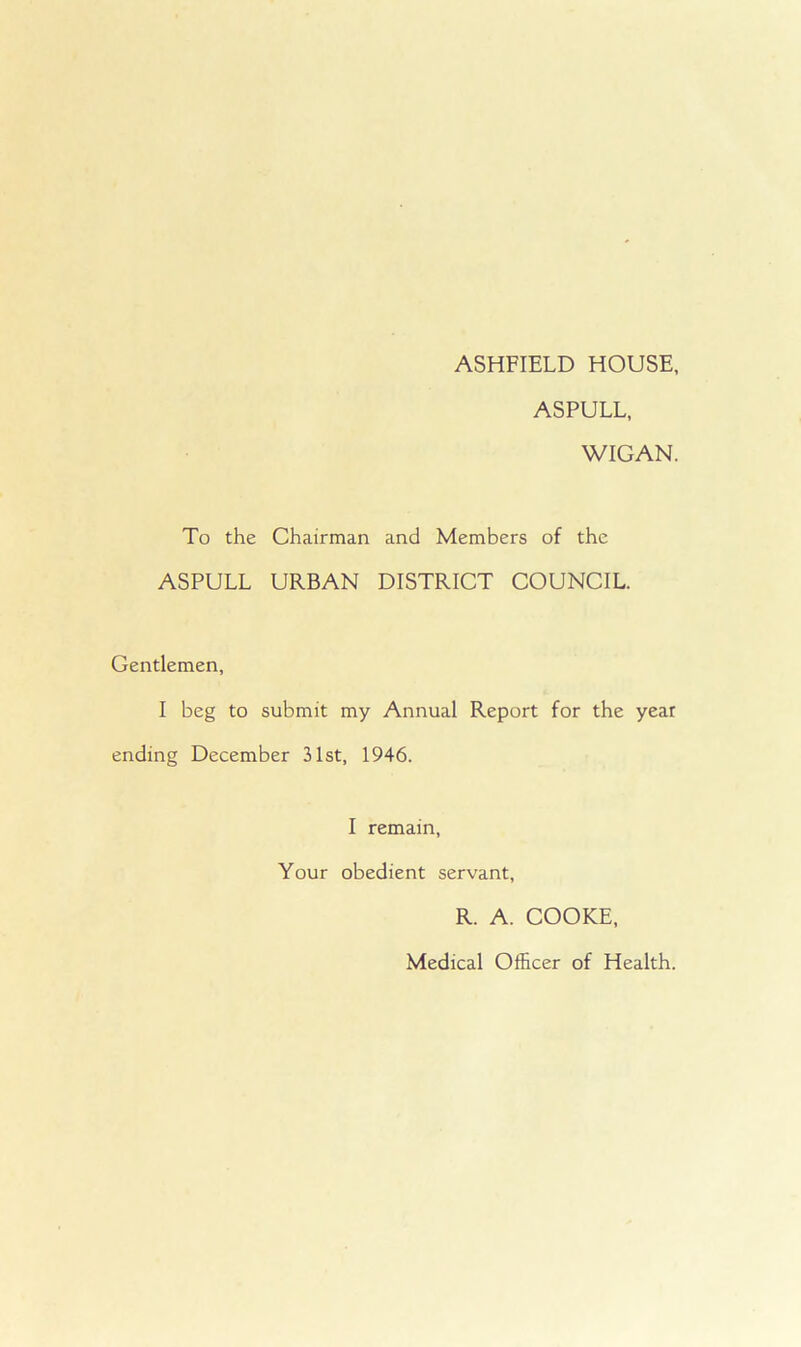 ASHFIELD HOUSE, ASPULL, WIGAN. To the Chairman and Members of the ASPULL URBAN DISTRICT COUNCIL. Gentlemen, I beg to submit my Annual Report for the year ending December 31st, 1946. I remain, Your obedient servant, R. A. COOKE, Medical Officer of Health.