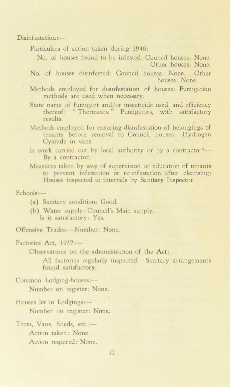 Disinfestation:— Particulars of action taken during 1946: No. of houses found to be infested: Council houses: None. Other houses: None. No. of houses disinfested: Council houses: None. Other houses: None. Methods employed for disinfestation of houses: Fumigation methods are used when necessary. State name of fumigant and/or insecticide used, and efficiency thereof: “ Thermatox ” Fumigators, with satisfactory results. « Methods employed for ensuring disinfestation of belongings of tenants before removal to Council houses: Hydrogen Cyanide in vans. Is work carried out by local authority or by a contractor?— By a contractor. Measures taken by way of supervision or education of tenants to prevent infestation or re-infestation after cleansing: Houses inspected at intervals by Sanitary Inspector. Schools:— (a) Sanitary condition: Good. (b) Water supply: Council's Main supply. Is it satisfactory: Yes. Offensive Trades: Number: None. Factories Act, 1937:— Observations on the administration of the Act: All factories regularly inspected. Sanitary arrangements found satisfactory. Common Lodging-houses:— Number on register: None. % Houses let in Lodgings:— Number on register: None. Tents, Vans, Sheds, etc.:— Action taken: None. Action required: None.
