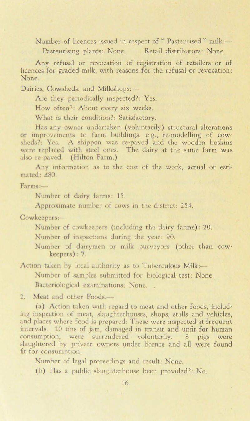 Number of licences issued in respect of “ Pasteurised ” milk:— Pasteurising plants: None. Retail distributors: None. Any refusal or revocation of registration of retailers or of licences for graded milk, with reasons for the refusal or revocation: None. Dairies, Cowsheds, and Milkshops:— Are they periodically inspected?: Yes. How often?: About every six weeks. What is their condition?: Satisfactory. Has any owner undertaken (voluntarily) structural alterations or improvements to farm buildings, e.g., remodelling of cow- sheds?: Yes. A shippon was re-paved and the wooden boskins were replaced with steel ones. The dairy at the same farm was also re paved. (Hilton Farm.) Any information as to the cost of the work, actual or esti- mated: £80. Farms:— Number of dairy farms: 15. Approximate number of cows in the district: 254. Cowkeepers:— Number of cowkeepers (including the dairy farms): 20. Number of inspections during the year: 90. Number of dairymen or milk purveyors (other than cow- keepers) : 7. Action taken by local authority as to Tuberculous Milk:— Number of samples submitted for biological test: None. Bacteriological examinations: None. , 2. Meat and other Foods.— (a) Action taken with regard to meat and other foods, includ- ing inspection of meat, slaughterhouses, shops, stalls and vehicles, and places where food is prepared: These were inspected at frequent intervals. 20 tins of jam, damaged in transit and unfit for human consumption, were surrendered voluntarily. 8 pigs were slaughtered by private owners under licence and all were found fit for consumption. Number of legal proceedings and result: None. (b) Has a public slaughterhouse been provided?: No.