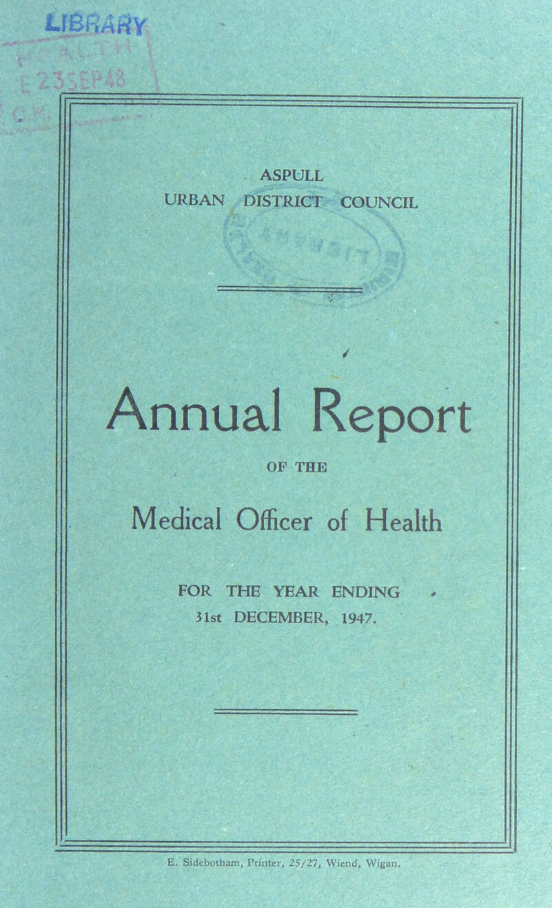 ASPULL URBAN DISTRICT COUNCIL Annual Report OF THE Medical Officer of Health FOR THE YEAR ENDING 31st DECEMBER, 1947. E. Sidcbotham, Printer, 25/27, Wiend, Wigan.