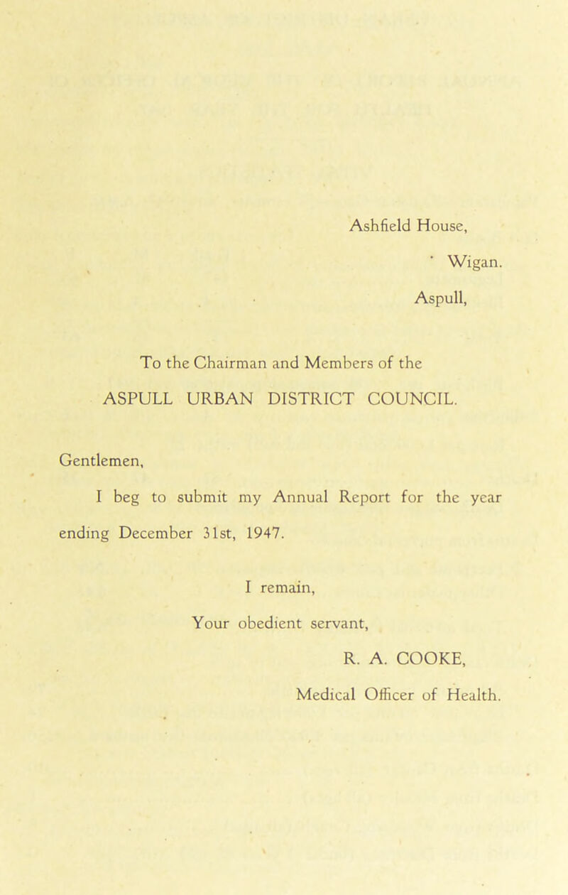Ashfield House, Wigan. Aspull, To the Chairman and Members of the ASPULL URBAN DISTRICT COUNCIL. Gentlemen, I beg to submit my Annual Report for the year ending December 31st, 1947. I remain, Your obedient servant, R. A. COOKE, Medical Officer of Health.
