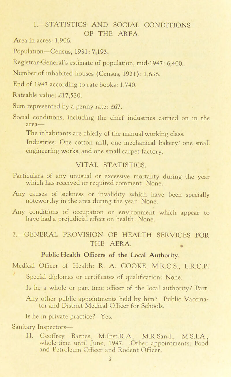 1.—STATISTICS AND SOCIAL CONDITIONS OF THE AREA. Area in acres: 1,906. Population—Census, 1931: 7,193. Registrar-General's estimate of population, mid-1947: 6,400. Number of inhabited houses (Census, 1931): 1,636. End of 1947 according to rate books: 1,740. Rateable value: £17,520. Sum represented by a penny rate: £67. Social conditions, including the chief industries carried on in the area— The inhabitants are chiefly of the manual working class. Industries: One cotton mill, one mechanical bakery,' one small engineering works, and one small carpet factory. VITAL STATISTICS. I Particulars of any unusual or excessive mortality during the year which has received or required comment: None. Any causes of sickness or invalidity which have been specially noteworthy in the area during the year: None. Any conditions of occupation or environment which appear to have had a prejudicial effect on health: None. 2.—GENERAL PROVISION OF HEALTH SERVICES FOR THE AERA. # Public Health Officers of the Local Authority. Medical Officer of Health: R. A. COOKE, M.R.C.S., L.R.C.P.' Special diplomas or certificates of qualification: None. Is he a whole or part-time officer of the local authority? Part. Any other public appointments held by him? Public Vaccina- tor and District Medical Officer for Schools. Is he in private practice? Yes. Sanitary Inspectors— H. Geoffrey Barnes, M.Inst.R.A., M.R.San-I., M.S.I.A., whole-time until June, 1947. Other appointments: Food and Petroleum Officer and Rodent Officer.