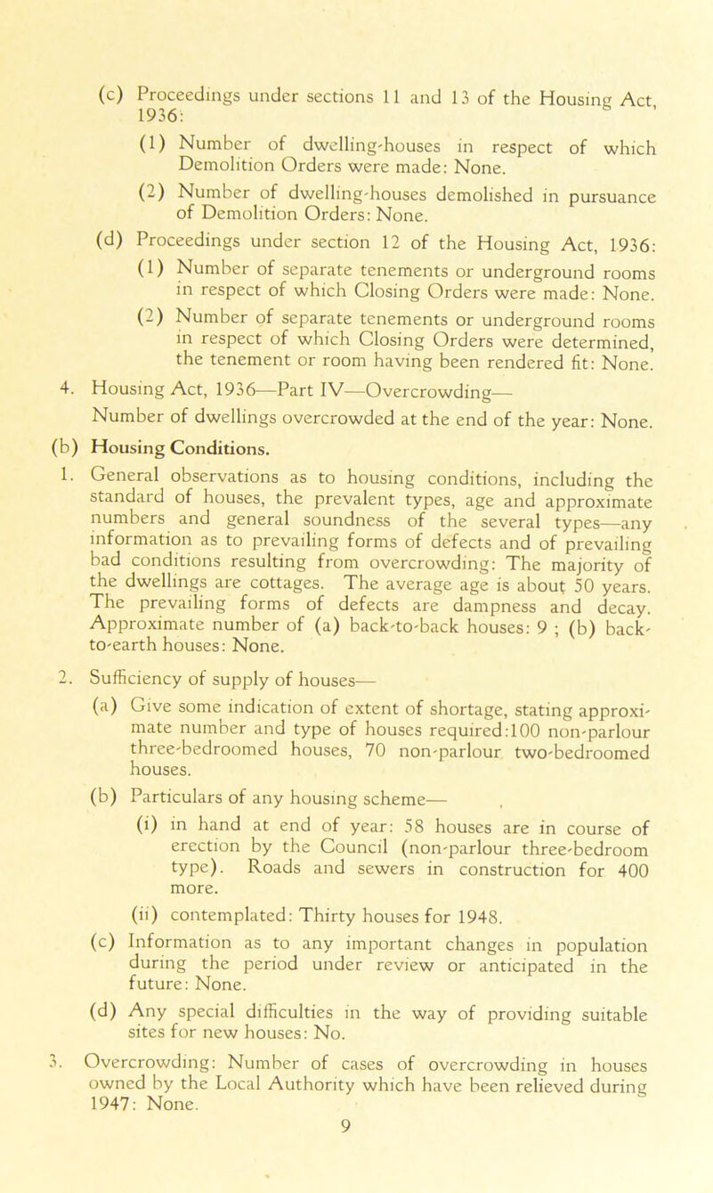 (c) Proceedings under sections 11 and 13 of the Housing Act 1936: (1) Number of dwelling-houses in respect of which Demolition Orders were made: None. (2) Number of dwelling-houses demolished in pursuance of Demolition Orders: None. (d) Proceedings under section 12 of the Housing Act, 1936: (1) Number of separate tenements or underground rooms in respect of which Closing Orders were made: None. (2) Number of separate tenements or underground rooms in respect of which Closing Orders were determined, the tenement or room having been rendered fit: None. 4. Housing Act, 1936—Part IV—Overcrowding— Number of dwellings overcrowded at the end of the year: None. (b) Housing Conditions. 1. General observations as to housing conditions, including the standard of houses, the prevalent types, age and approximate numbers and general soundness of the several types—any information as to prevailing forms of defects and of prevailing bad conditions resulting from overcrowding: The majority of the dwellings are cottages. The average age is about 50 years. The prevailing forms of defects are dampness and decay. Approximate number of (a) back-to-back houses: 9 ; (b) back- to-earth houses: None. 2. Sufficiency of supply of houses— (a) Give some indication of extent of shortage, stating approxi- mate number and type of houses required: 100 non-parlour three-bedroomed houses, 70 non-parlour two-bedroomed houses. (b) Particulars of any housing scheme— (i) in hand at end of year: 58 houses are in course of erection by the Council (non-parlour three-bedroom type). Roads and sewers in construction for 400 more. (ii) contemplated: Thirty houses for 1948. (c) Information as to any important changes in population during the period under review or anticipated in the future: None. (d) Any special difficulties in the way of providing suitable sites for new houses: No. 3. Overcrowding: Number of cases of overcrowding in houses owned by the Local Authority which have been relieved during 1947: None.