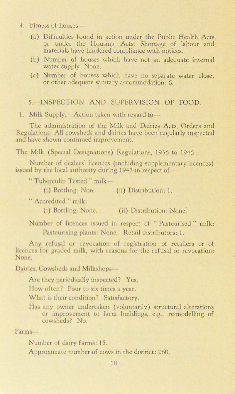 4. Fitness of houses— (a) Difficulties found in action under the Public Health Acts or under the Housing Acts: Shortage of labour and materials have hindered compliance with notices. (b) Number of houses which have not an adequate internal water supply: None. (c) Number of houses which have no separate water closet or other adequate sanitary accommodation: 6. 5.—INSPECTION AND SUPERVISION OF FOOD. 1. Milk Supply.—Action taken with regard to— The administration of the Milk and Dairies Acts, Orders and Regulations: All cowsheds and dairies have been regularly inspected and have shown continued improvement. The Milk (Special Designations) Regulations, 1936 to 1946— Number of dealers' licences (including supplementary licences) issued by the local authority during 1947 in respect of— “ Tuberculin Tested  milk— (i) Bottling: Non. (ii) Distribution: 1. “ Accredited  milk: (i) Bottling: None. (ii) Distribution: None. Number of licences issued in respect of “ Pasteurised  milk: Pasteurising plants: None. Retail distributors: 1. Any refusal or revocation of registration of retailers or of licences for graded milk, with reasons for the refusal or revocation: None. Dairies, Cowsheds and Milkshops— Are they periodically inspected? Yes. How often? Four to six times a year. What is their condition? Satisfactory. Has any owner undertaken (voluntarily) structural alterations or improvement to farm buildings, e.g., re-modelling of cowsheds? No. Farms— Number of dairy farms: 15. Approximate number of cows in the district: 260.