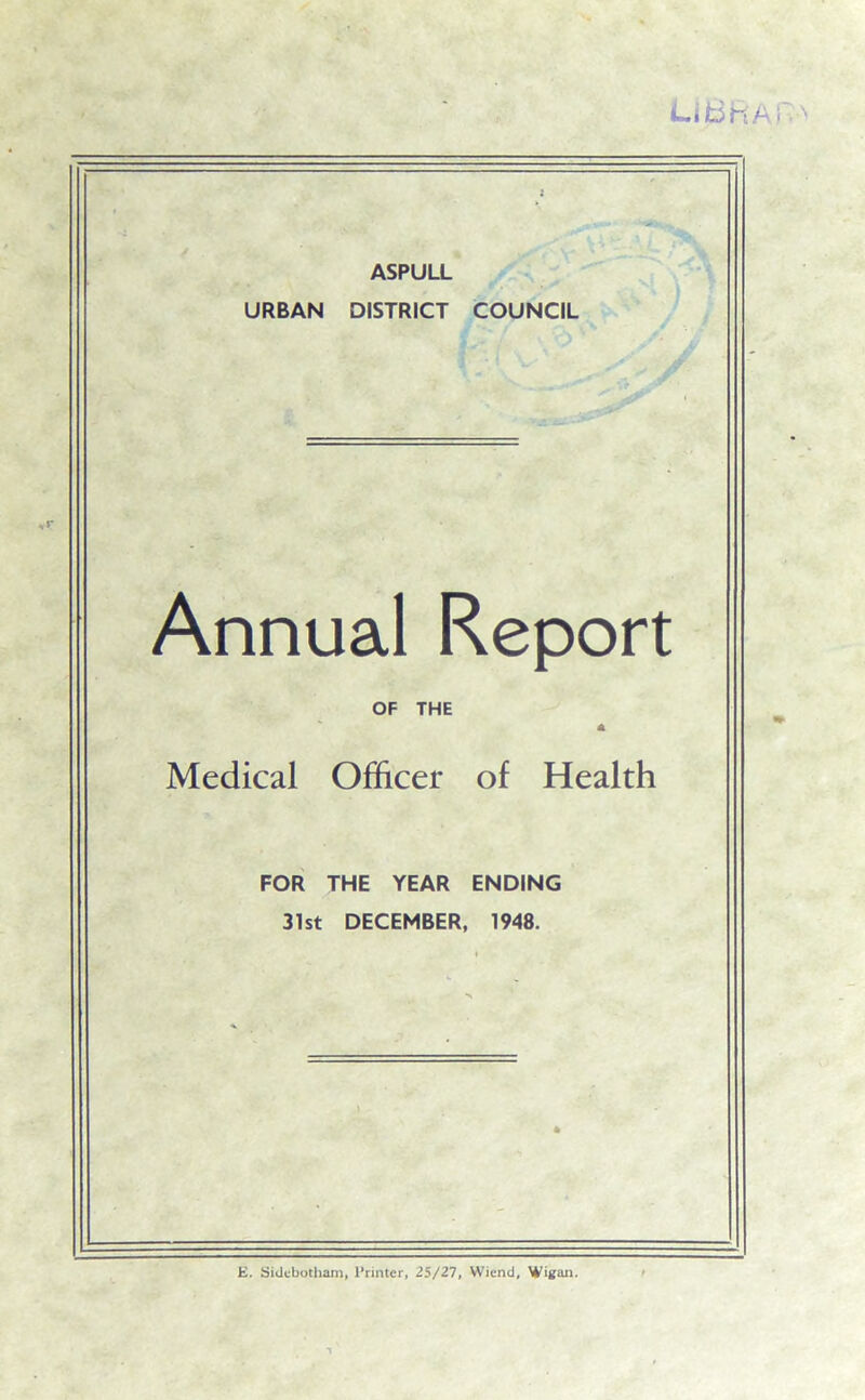 LIB HA : ASPULL URBAN DISTRICT COUNCIL Annual Report OF THE A Medical Officer of Health FOR THE YEAR ENDING 31st DECEMBER, 1948. E. Sidcbotham, Printer, 25/27, Wiend, Witfan.