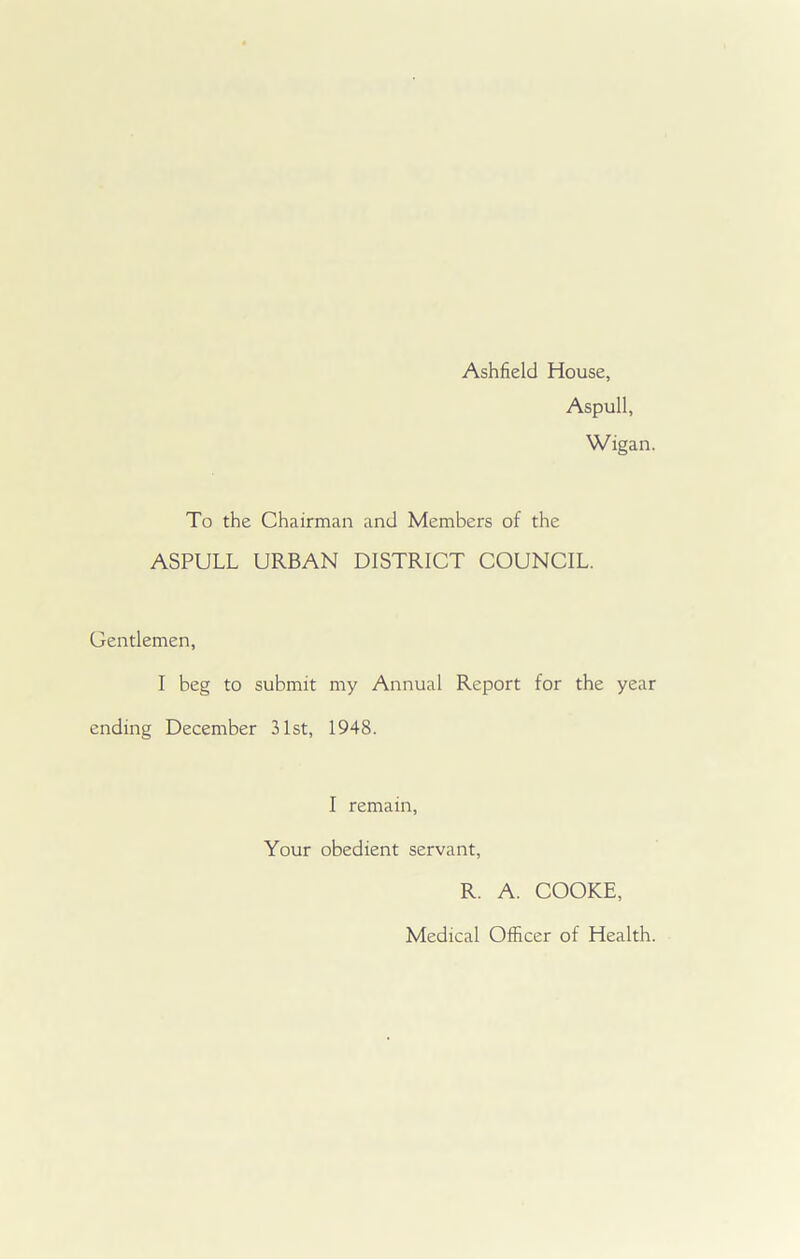 Ashfield House, Aspull, Wigan. To the Chairman and Members of the ASPULL URBAN DISTRICT COUNCIL. Gentlemen, I beg to submit my Annual Report for the year ending December 31st, 1948. I remain, Your obedient servant, R. A. COOKE, Medical Officer of Health.