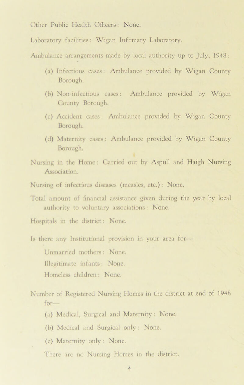 Other Public Health Officers: None. Laboratory facilities: Wigan Infirmary Laboratory. Ambulance arrangements made by local authority up to July, 1948: (a) Infectious cases: Ambulance provided by Wigan County Borough. (b) Non-infectious cases: Ambulance provided by Wigan County Borough. (e) Accident cases Ambulance provided by Wigan County Borough. (d) Maternity cases: Ambulance provided by Wigan County Borough. Nursing in the Home: Carried out by Aspull and Haigh Nursing Association. Nursing of infectious diseases (measles, etc.): None. Total amount of financial assistance given during the year by local authority to voluntary associations: None. Hospitals in the district: None. Is there any Institutional provision in your area for— Unmarried mothers: None. Illegitimate infants: None. Homeless children: None. Number of Registered Nursing Homes in the district at end of 1948 for— (a) Medical, Surgical and Maternity: None. (b) Medical and Surgical only: None. (c) Maternity only: None. There arc no Nursing Homes in the district.