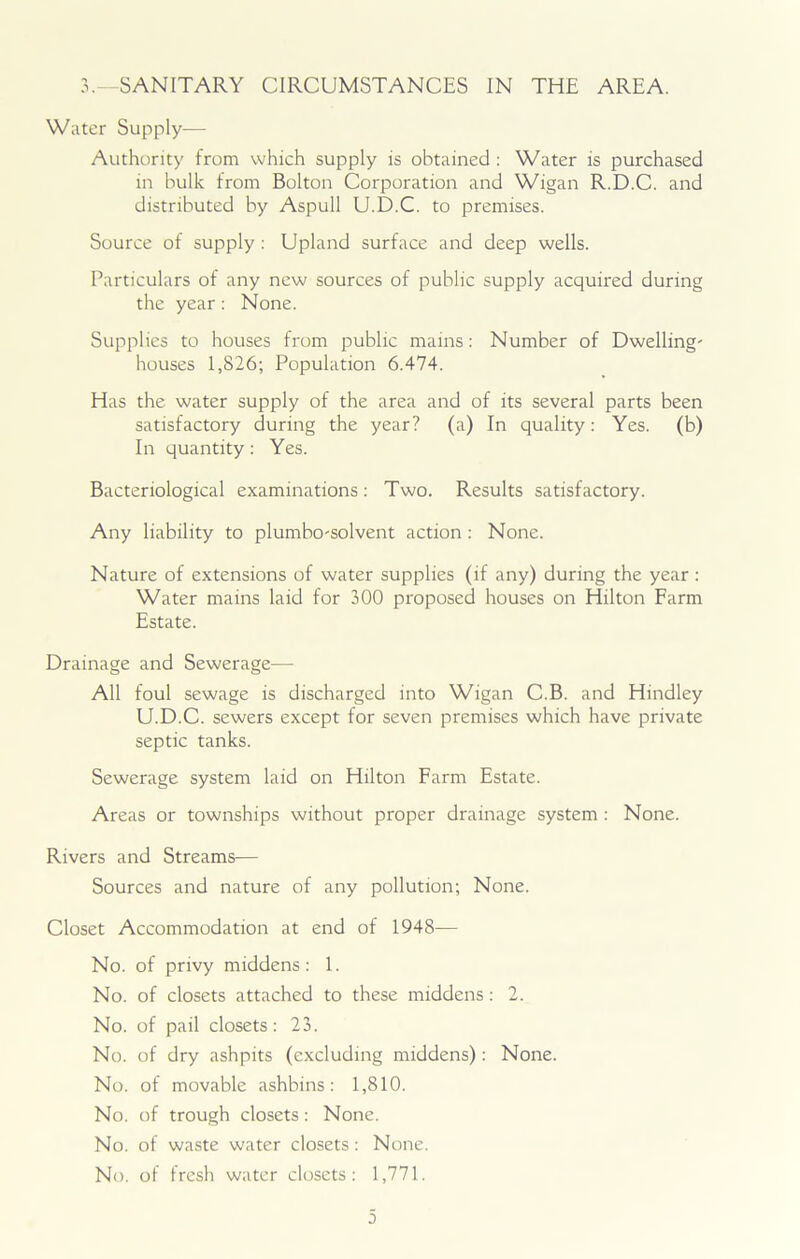 3.—SANITARY CIRCUMSTANCES IN THE AREA. Water Supply— Authority from which supply is obtained : Water is purchased in bulk from Bolton Corporation and Wigan R.D.C. and distributed by Aspull U.D.C. to premises. Source of supply : Upland surface and deep wells. Particulars of any new sources of public supply acquired during the year: None. Supplies to houses from public mains: Number of Dwelling' houses 1,826; Population 6.474. Has the water supply of the area and of its several parts been satisfactory during the year? (a) In quality: Yes. (b) In quantity : Yes. Bacteriological examinations: Two. Results satisfactory. Any liability to plumbo'solvent action : None. Nature of extensions of water supplies (if any) during the year : Water mains laid for 300 proposed houses on Hilton Farm Estate. Drainage and Sewerage— All foul sewage is discharged into Wigan C.B. and Hindley U.D.C. sewers except for seven premises which have private septic tanks. Sewerage system laid on Hilton Farm Estate. Areas or townships without proper drainage system : None. Rivers and Streams-— Sources and nature of any pollution; None. Closet Accommodation at end of 1948— No. of privy middens: 1. No. of closets attached to these middens : 2. No. of pail closets: 23. No. of dry ashpits (excluding middens): None. No. of movable ashbins: 1,810. No. of trough closets : None. No. of waste water closets : None. No. of fresh water closets: 1,771.