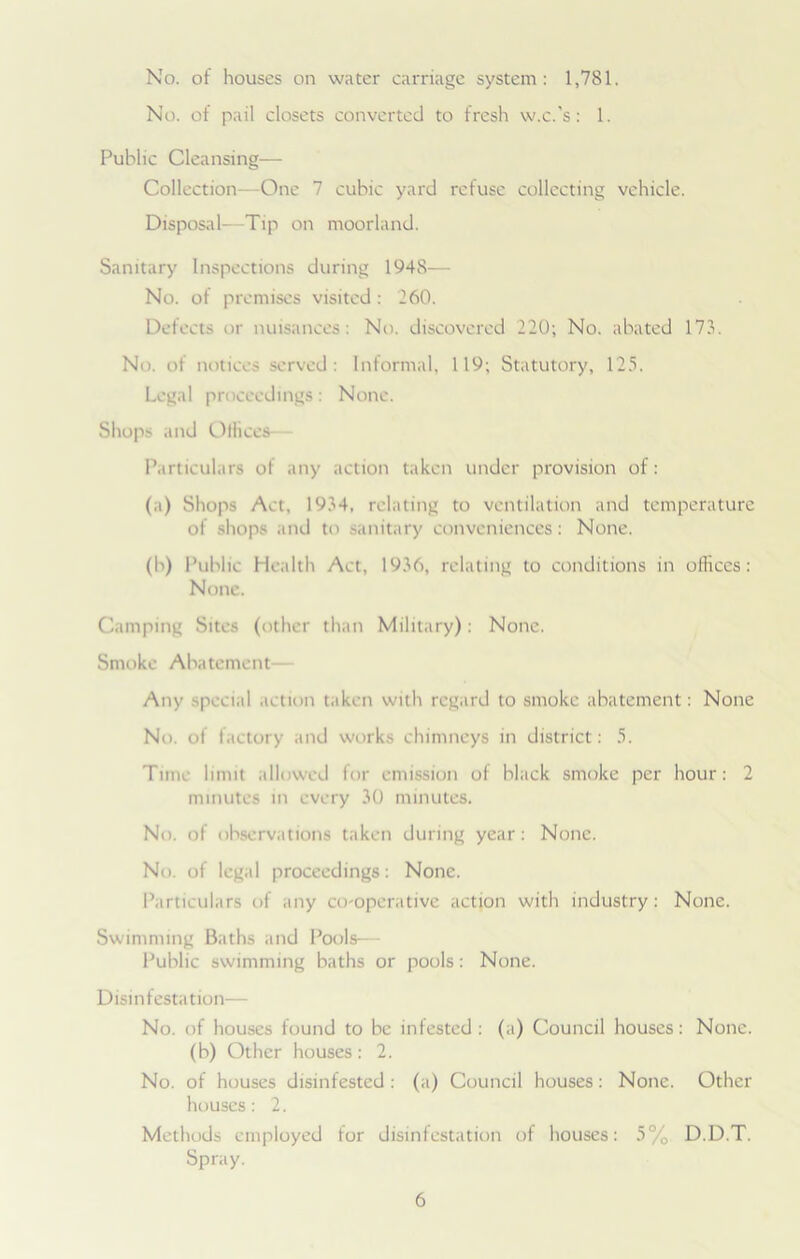 No. of houses on water carriage system: 1,781. No. of pail closets converted to fresh w.c.'s: 1. Public Cleansing— Collection—One 7 cubic yard refuse collecting vehicle. Disposal—Tip on moorland. Sanitary Inspections during 1948— No. of premises visited : 260. Defects or nuisances: No. discovered 220; No. abated 173. No. of notices served: Informal, 119; Statutory, 125. Legal proceedings: None. Shops and Offices- Particulars of any action taken under provision of: (a) Shops Act, 1934, relating to ventilation and temperature of shops and to sanitary conveniences: None. (b) Public Health Aet, 1936, relating to conditions in offices : None. Camping Sites (other than Military): None. Smoke Abatement— Any special action taken with regard to smoke abatement: None No. of factory and works chimneys in district: 5. Time limit allowed for emission of black smoke per hour: 2 minutes in every 30 minutes. No. of observations taken during year: None. No. of legal proceedings: None. Particulars of any co-operative action with industry: None. Swimming Baths and Pools— Public swimming baths or pools: None. D isin f esta tion— No. of houses found to be infested: (a) Council houses: None, (b) Other houses: 2. No. of houses disinfested : (a) Council houses: None. Other houses: 2. Methods employed for disinfestation of houses: 5% D.D.T. Spray.