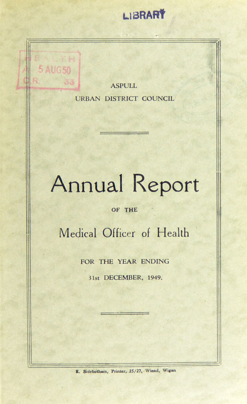 LIBRARY 'ft it ASPULL URBAN DISTRICT COUNCIL Annual Report OF THE Medical Officer of Health FOR THE YEAR ENDING 31st DECEMBER, 1949. E. Sidebotham, Printer, 25/27, WSend, Wigan