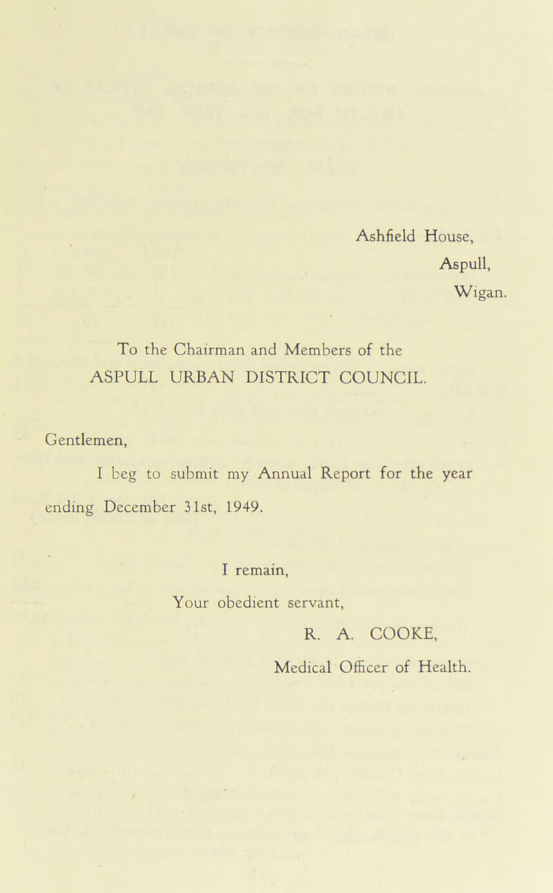 Ashfield House, Aspull, Wigan. To the Chairman and Members of the ASPULL URBAN DISTRICT COUNCIL. Gentlemen, I beg to submit my Annual Report for the year ending December 31st, 1949. I remain, Your obedient servant, R. A. COOKE, Medical Officer of Health.