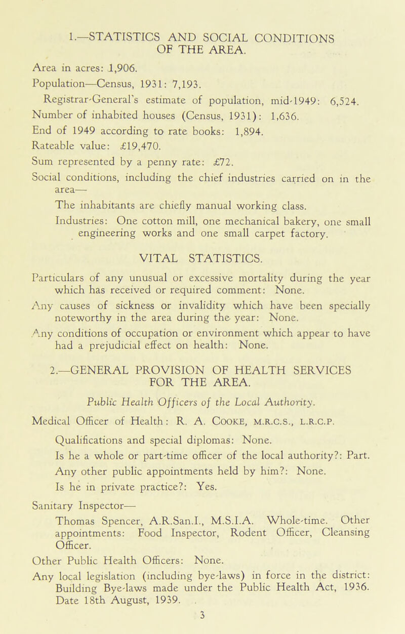 1.—STATISTICS AND SOCIAL CONDITIONS OF THE AREA. Area in acres: 1,906. Population—Census, 1931: 7,193. Registrar-General's estimate of population, mid-1949: 6,524. Number of inhabited houses (Census, 1931): 1,636. End of 1949 according to rate books: 1,894. Rateable value: £19,470. Sum represented by a penny rate: £72. Social conditions, including the chief industries carried on in the area— The inhabitants are chiefly manual working class. Industries: One cotton mill, one mechanical bakery, one small engineering works and one small carpet factory. VITAL STATISTICS. Particulars of any unusual or excessive mortality during the year which has received or required comment: None. Any causes of sickness or invalidity which have been specially noteworthy in the area during the year: None. Any conditions of occupation or environment which appear to have had a prejudicial effect on health: None. 2.—GENERAL PROVISION OF HEALTH SERVICES FOR THE AREA. Public Health Officers of the Local Authority. Medical Officer of Health: R. A. Cooke, m.r.c.s., l.r.c.p. Qualifications and special diplomas: None. Is he a whole or part-time officer of the local authority?: Part. Any other public appointments held by him?: None. Is he in private practice?: Yes. Sanitary Inspector— Thomas Spencer, A.R.San.I., M.S.I.A. Whole-time. Other appointments: Food Inspector, Rodent Officer, Cleansing Officer. Other Public Health Officers: None. Any local legislation (including bye-laws) in force in the district: Building Bye-laws made under the Public Health Act, 1936. Date 18th August, 1939.