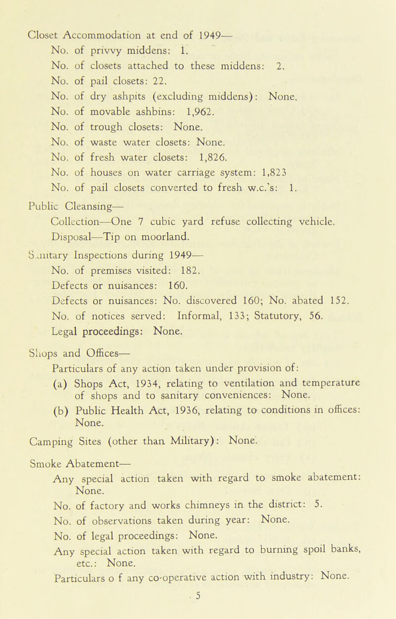 Closet Accommodation at end of 1949— No. of privvy middens: 1. No. of closets attached to these middens: 2. No. of pail closets: 22. No. of dry ashpits (excluding middens): None. No. of movable ashbins: 1,962. No. of trough closets: None. No. of waste water closets: None. No. of fresh water closets: 1,826. No. of houses on water carriage system: 1,823 No. of pail closets converted to fresh w.c.’s: 1. Public Cleansing— Collection—One 7 cubic yard refuse collecting vehicle. Disposal—Tip on moorland. S ontary Inspections during 1949— No. of premises visited: 182. Defects or nuisances: 160. Defects or nuisances: No. discovered 160; No. abated 152. No. of notices served: Informal, 133; Statutory, 56. Legal proceedings: None. Shops and Offices— Particulars of any action taken under provision of: (a) Shops Act, 1934, relating to ventilation and temperature of shops and to sanitary conveniences: None. (b) Public Health Act, 1936, relating to conditions in offices: None. Camping Sites (other than Military): None. Smoke Abatement— Any special action taken with regard to smoke abatement: None. No. of factory and works chimneys in the district: 5. No. of observations taken during year: None. No. of legal proceedings: None. Any special action taken with regard to burning spoil banks, etc.: None. Particulars o f any co-operative action with industry: None.