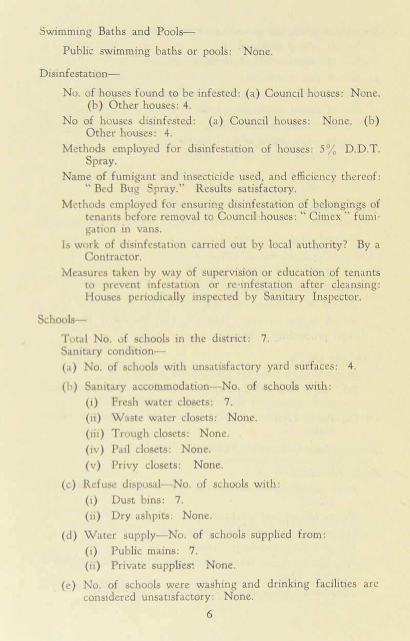 Swimming Baths and Pools— Public swimming baths or pools: None. Disinfestation— No. of houses found to be infested: (a) Council houses: None, (b) Other houses: 4. No of houses disinfested: (a) Council houses: None, (b) Other houses: 4. Methods employed for disinfestation of houses: 5% D.D.T. Spray. Name of fumigant and insecticide used, and efficiency thereof: “ Bed Bug Spray.” Results satisfactory. Methods employed for ensuring disinfestation of belongings of tenants before removal to Council houses: “ Cimcx ” fumi- gation in vans. Is work of disinfestation carried out by local authority? By a Contractor. Measures taken by way of supervision or education of tenants to prevent infestation or re-infestation after cleansing: Houses periodically inspected by Sanitary Inspector. Schools— Total No. of schools in the district: 7. Sanitary condition— (a) No. of schools with unsatisfactory yard surfaces: 4. (b) Sanitary accommodation—No. of schools with: (i) Fresh water closets: 7. (li) Waste water closets: None. (iii) Trough closets: None. (iv) Pail closets: None. (v) Privy closets: None. (c) Refuse disposal—No. of schools with: (i) Dust bins: 7. (n) Dry ashpits: None. (d) Water supply—No. of schools supplied from: (i) Public mains: 7. (ii) Private supplies: None. (e) No. of schools were washing and drinking facilities are considered unsatisfactory: None.