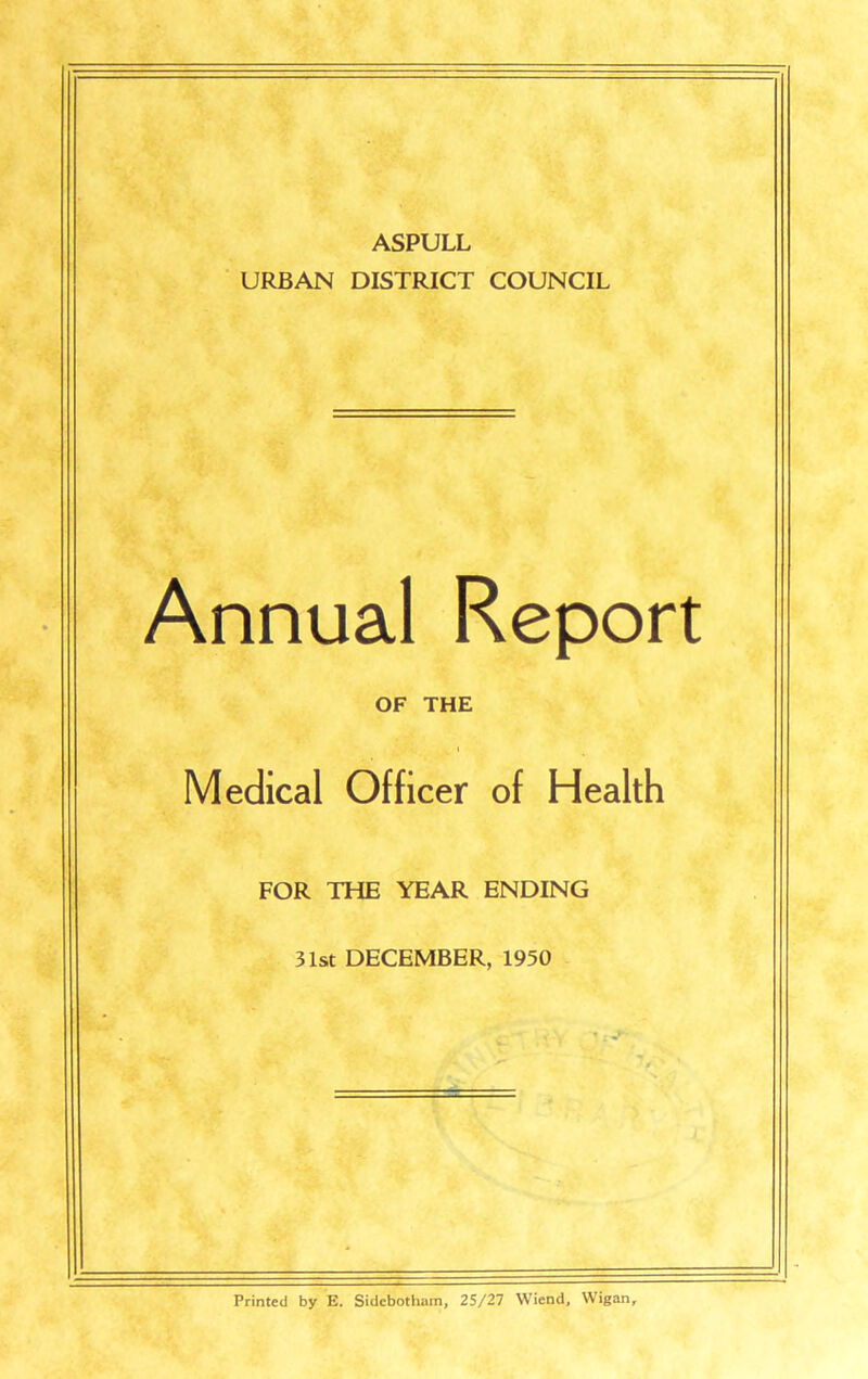ASPULL URBAN DISTRICT COUNCIL Annual Report OF THE Medical Officer of Health FOR THE YEAR ENDING 31st DECEMBER, 1950 Printed by E. Sidebotham, 25/27 Wiend, Wigan,