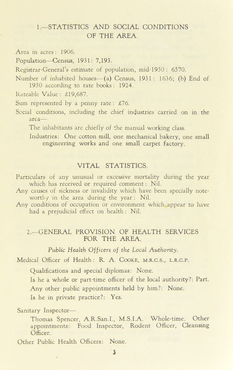 1.—STATISTICS AND SOCIAL CONDITIONS OF THE AREA. Area in acres: 1906. Population—Census, 1931: 7,193. Registrar-General's estimate of population, mid-1950: 6570. Number of inhabited houses-—(a) Census, 1931 : 1636; (b) End of 1950 according to rate books: 1924. Rateable Value : £19,687. Sum represented by a penny rate : £76. Social conditions, including the chief industries carried on in the area— The inhabitants are chiefly of the manual working class. Industries: One cotton mill, one mechanical bakery, one small engineering works and one small carpet factory. VITAL STATISTICS. Particulars of any unusual or excessive mortality during the year which has received or required comment: Nil. Any causes of sickness or invalidity which have been specially note- worthy in the area during the year: Nil. Any conditions of occupation or environment which appear to have had a prejudicial effect on health : Nil. 2.—GENERAL PROVISION OF HEALTH SERVICES FOR THE AREA. Public Health Officers of the Local Authority. Medical Officer of Health: R. A. Cooke, m.r.c.s., l.r.c.p. Qualifications and special diplomas: None. Is he a whole or part-time officer of the local authority?: Part. Any other public appointments held by him?: None. Is he in private practice?: Yes. Sanitary Inspector— Thomas Spencer, A.R.San.I., M.S.I.A. Whole-time. Other appointments: Food Inspector, Rodent Officer, Cleansing Officer. Other Public Health Officers: None.