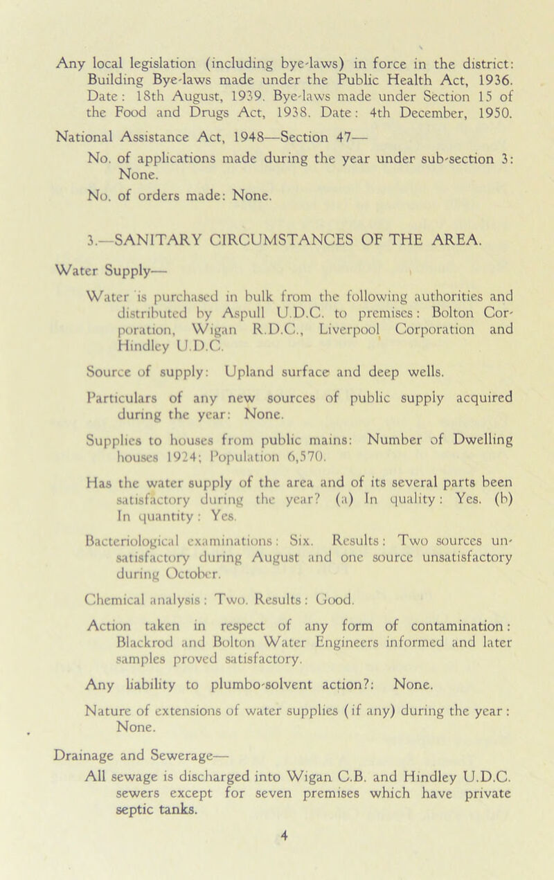 Any local legislation (including bye-laws) in force in the district: Building Bye-laws made under the Public Health Act, 1936. Date: 18th August, 1939. Bye-laws made under Section 15 of the Food and Drugs Act, 193S. Date: 4th December, 1950. National Assistance Act, 1948—Section 47— No. of applications made during the year under sub-section 3: None. No. of orders made: None. 3.—SANITARY CIRCUMSTANCES OF THE AREA. Water Supply— Water is purchased in bulk from the following authorities and distributed by Aspull U.D.C. to premises: Bolton Cor- poration, Wigan R.D.C., Liverpool Corporation and Hindley U.D.C. Source of supply: Upland surface and deep wells. Particulars of any new sources of public supply acquired during the year: None. Supplies to houses from public mains: Number of Dwelling houses 1924; Population 6,570. Has the water supply of the area and of its several parts been satisfactory during the year? (a) In quality: Yes. (b) In quantity : Yes. Bacteriological examinations: Six. Results: Two sources un- satisfactory during August and one source unsatisfactory during October. Chemical analysis : Two. Results: Good. Action taken in respect of any form of contamination: Blackrod and Bolton Water Engineers informed and later samples proved satisfactory. Any liability to plumbo-solvent action?: None. Nature of extensions of water supplies (if any) during the year: None. Drainage and Sewerage— All sewage is discharged into Wigan C.B. and Hindley U.D.C. sewers except for seven premises which have private septic tanks.