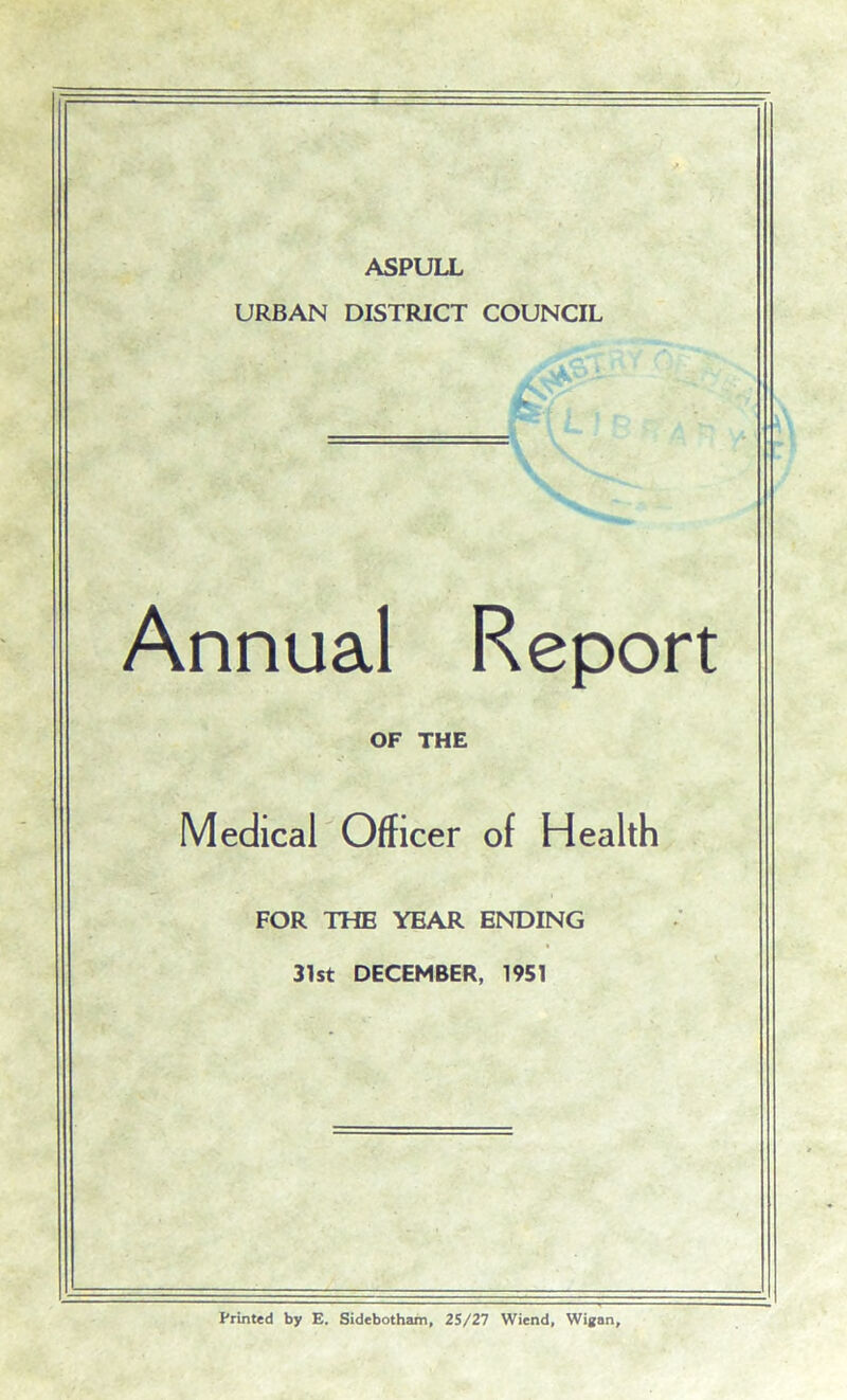 ASPULL URBAN DISTRICT COUNCIL Annual Report OF THE Medical Officer of Health FOR THE YEAR ENDING 31st DECEMBER, 1951 Printed by E. Sidebotham, 25/27 Wiend, Wigan,