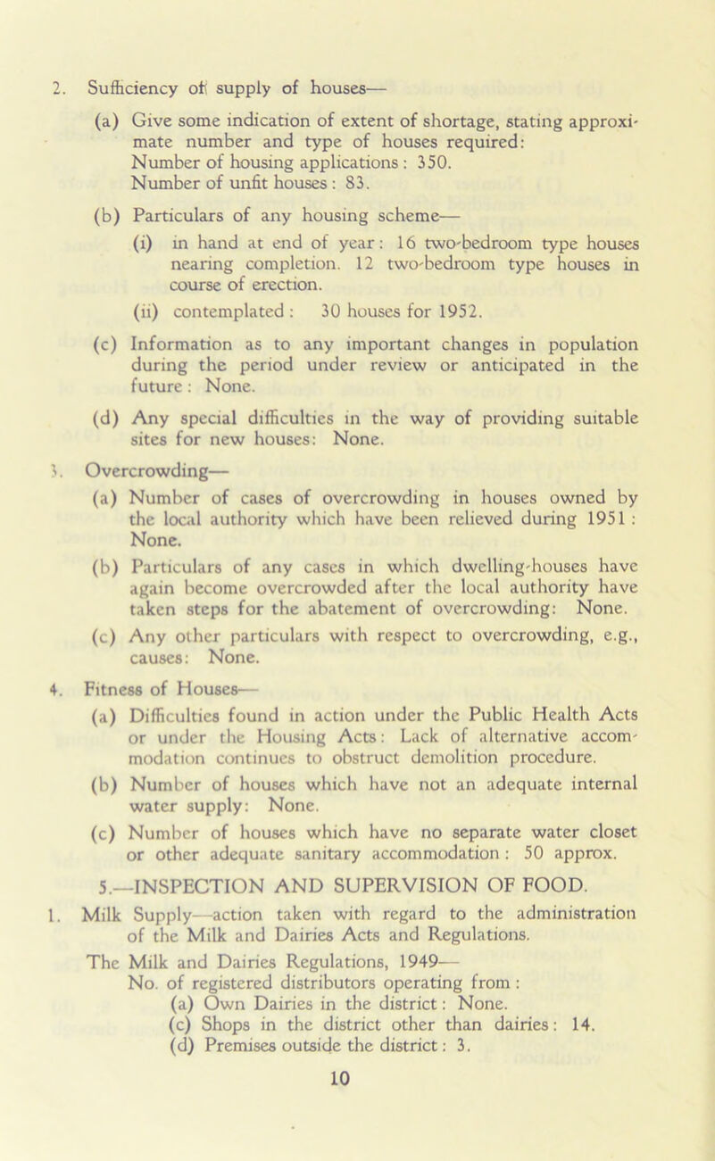 2. Sufficiency off supply of houses— (a) Give some indication of extent of shortage, stating approxi- mate number and type of houses required: Number of housing applications : 350. Number of unfit houses: 83. (b) Particulars of any housing scheme— (i) in hand at end of year: 16 two-bedroom type houses nearing completion. 12 two-bedroom type houses in course of erection. (ii) contemplated : 30 houses for 1952. (c) Information as to any important changes in population during the period under review or anticipated in the future : None. (d) Any special difficulties in the way of providing suitable sites for new houses: None. 3. Overcrowding— (a) Number of cases of overcrowding in houses owned by the local authority which have been relieved during 1951 : None. (b) Particulars of any cases in which dwelling-houses have again become overcrowded after the local authority have taken steps for the abatement of overcrowding: None. (c) Any other particulars with respect to overcrowding, e.g., causes: None. 4. Fitness of Houses— (a) Difficulties found in action under the Public Health Acts or under the Housing Acts: Lack of alternative accom- modation continues to obstruct demolition procedure. (b) Number of houses which have not an adequate internal water supply: None. (c) Number of houses which have no separate water closet or other adequate sanitary accommodation : 50 approx. 5.—INSPECTION AND SUPERVISION OF FOOD. 1. Milk Supply—action taken with regard to the administration of the Milk and Dairies Acts and Regulations. The Milk and Dairies Regulations, 1949- No. of registered distributors operating from : (a) Own Dairies in the district: None. (c) Shops in the district other than dairies: 14. (d) Premises outside the district: 3.