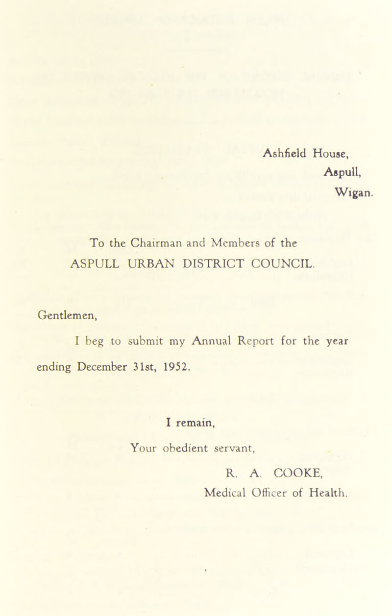 Ashfield House, Aspull, Wigan. To the Chairman and Members of the ASPULL URBAN DISTRICT COUNCIL Gentlemen, I beg to submit my Annual Report for the year ending December 31st, 1952. I remain, Your obedient servant, R. A. COOKE, Medical Officer of Health.