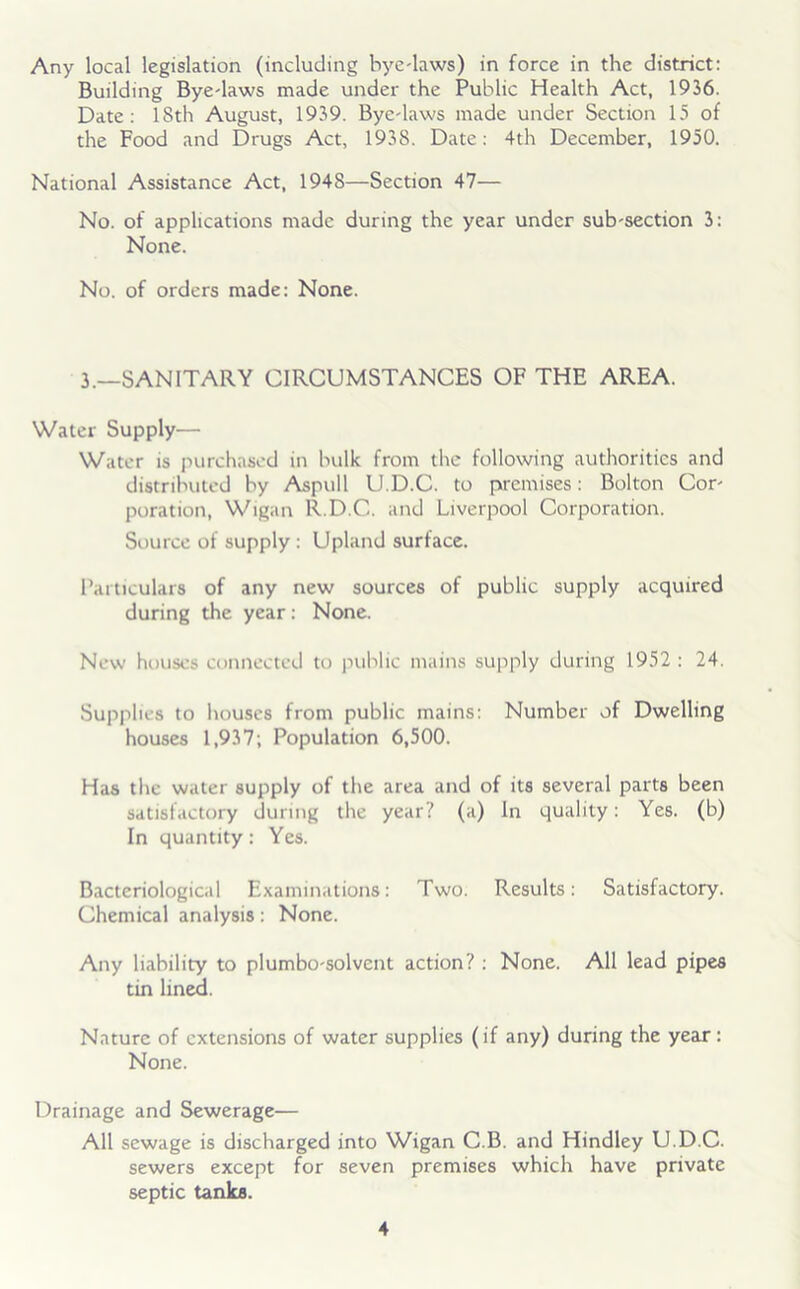 Any local legislation (including bye-laws) in force in the district: Building Bye-laws made under the Public Health Act, 1936. Date: 18th August, 1939. Bye-laws made under Section 15 of the Food and Drugs Act, 193S. Date: 4th December, 1950. National Assistance Act, 194S—Section 47— No. of applications made during the year under sub-section 3: None. No. of orders made: None. 3.—SANITARY CIRCUMSTANCES OF THE AREA. Water Supply— Water is purchased in bulk from the following authorities and distributed by Aspull U.D.C. to premises: Bolton Cor- poration, Wigan R.D.C. and Liverpool Corporation. Source of supply : Upland surface. Particulars of any new sources of public supply acquired during the year: None. New houses connected to public mains supply during 1952 : 24. Supplies to houses from public mains: Number of Dwelling houses 1,937; Population 6,500. Has the water supply of the area and of its several parts been satisfactory during the year? (a) In quality: Yes. (b) In quantity: Yes. Bacteriological Examinations: Two. Results: Satisfactory. Chemical analysis: None. Any liability to plumbo-solvent action? : None. All lead pipes tin lined. Nature of extensions of water supplies (if any) during the year : None. Drainage and Sewerage— All sewage is discharged into Wigan C.B. and Hindley U.D.C. sewers except for seven premises which have private septic tanks.