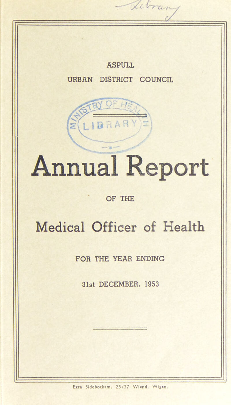 ASPULL URBAN DISTRICT COUNCIL Annual Report OF THE Medical Officer of Health FOR THE YEAR ENDING 31st DECEMBER, 1953 Ezra Sidebotham, 25/27 Winnd, Wigan.