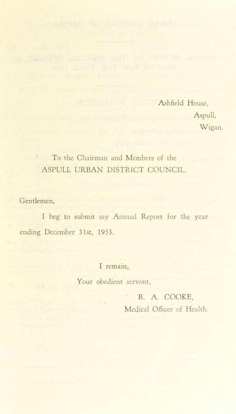 Ashfield House. Aspull, Wigan. To the Chairman and Members of the ASPULL URBAN DISTRICT COUNCIL. Gentlemen, I beg to submit my Annual Report for the year ending December 31st, 1953. I remain, Your obedient servant, R. A. COOKE, Medical Officer of Health.