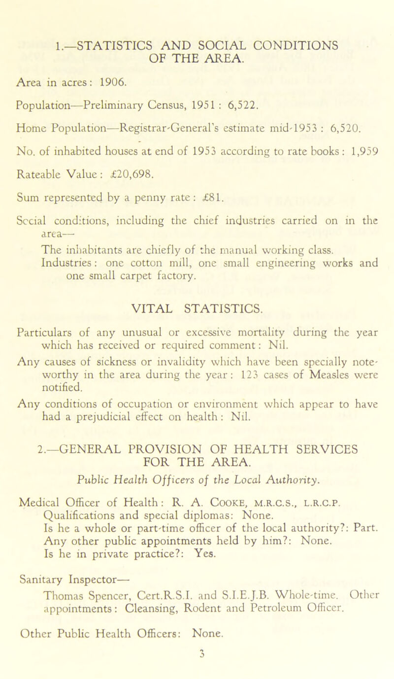 1.—STATISTICS AND SOCIAL CONDITIONS OF THE AREA. Area in acres: 1906. Population—Preliminary Census, 1951 : 6,522. Home Population—Registrar-General’s estimate mid-1953 : 6,520. No. of inhabited houses at end of 1953 according to rate books : 1,959 Rateable Value : £20,698. Sum represented by a penny rate: £81. Social conditions, including the chief industries carried on in the area— The inhabitants are chiefly of the manual working class. Industries: one cotton mill, one small engineering works and one small carpet factory. VITAL STATISTICS. Particulars of any unusual or excessive mortality during the year which has received or required comment: Nil. Any causes of sickness or invalidity which have been specially note- worthy in the area during the year: 123 cases of Measles were notified. Any conditions of occupation or environment which appear to have had a prejudicial effect on health: Nil. 2.—GENERAL PROVISION OF HEALTH SERVICES FOR THE AREA. Public Health Officers of the Local Authority. Medical Officer of Health: R. A. COOKE, M.R.C.S., L.R.C.P. Qualifications and special diplomas: None. Is he a whole or part-time officer of the local authority?: Part. Any other public appointments held by him?: None. Is he in private practice?: Yes. Sanitary Inspector— Thomas Spencer, Cert.R.S.I. and S.I.E.J.B. Whole-time. Other appointments: Cleansing, Rodent and Petroleum Officer. Other Public Health Officers: None.