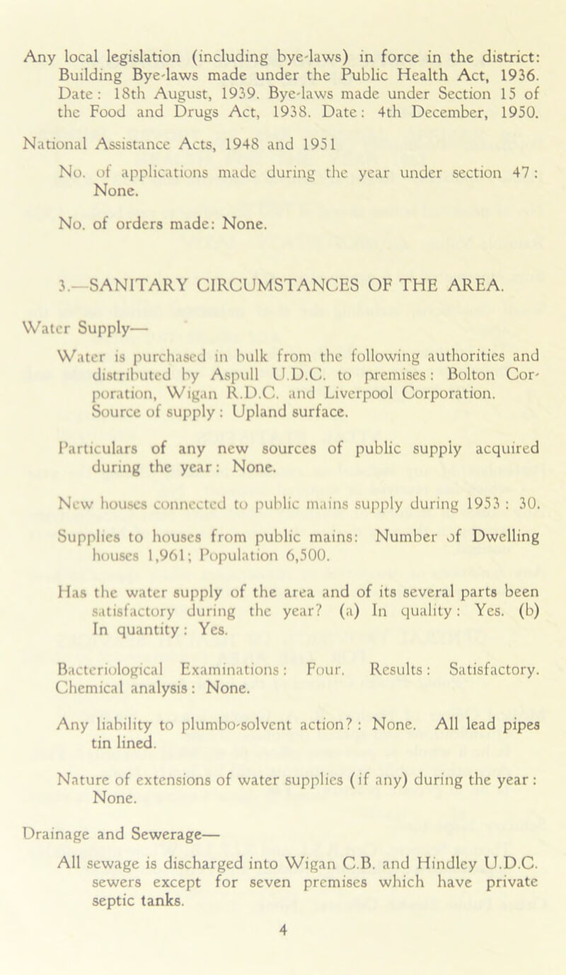 Any local legislation (including bye-laws) in force in the district: Building Bye-laws made under the Public Health Act, 1936. Date: 18th August, 1939. Bye-laws made under Section 15 of the Food and Drugs Act, 1938. Date: 4th December, 1950. National Assistance Acts, 1948 and 1951 No. of applications made during the year under section 47 : None. No. of orders made: None. 3.—SANITARY CIRCUMSTANCES OF THE AREA. Water Supply— Water is purchased in bulk from the following authorities and distributed by Aspull U.D.C. to premises: Bolton Cor- poration, Wigan R.D.C. and Liverpool Corporation. Source of supply : Upland surface. Particulars of any new sources of public supply acquired during the year: None. New houses connected to public mains supply during 1953 : 30. Supplies to houses from public mains: Number of Dwelling houses 1,961; Population 6,500. Has the water supply of the area and of its several parts been satisfactory during the year? (a) In quality: Yes. (b) In quantity: Yes. Bacteriological Examinations: Four. Results: Satisfactory. Chemical analysis: None. Any liability to plumbo-solvent action? : None. All lead pipes tin lined. Nature of extensions of water supplies (if any) during the year : None. Drainage and Sewerage— All sewage is discharged into Wigan C.B. and Hindley U.D.C. sewers except for seven premises which have private septic tanks.